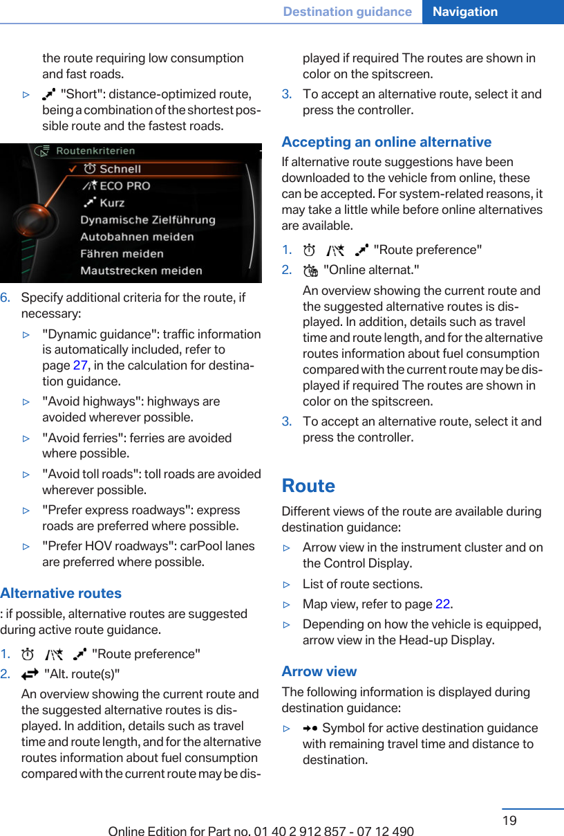 the route requiring low consumptionand fast roads.▷  &quot;Short&quot;: distance-optimized route,being a combination of the shortest pos‐sible route and the fastest roads.6. Specify additional criteria for the route, ifnecessary:▷&quot;Dynamic guidance&quot;: traffic informationis automatically included, refer topage 27, in the calculation for destina‐tion guidance.▷&quot;Avoid highways&quot;: highways areavoided wherever possible.▷&quot;Avoid ferries&quot;: ferries are avoidedwhere possible.▷&quot;Avoid toll roads&quot;: toll roads are avoidedwherever possible.▷&quot;Prefer express roadways&quot;: expressroads are preferred where possible.▷&quot;Prefer HOV roadways&quot;: carPool lanesare preferred where possible.Alternative routes: if possible, alternative routes are suggestedduring active route guidance.1.             &quot;Route preference&quot;2.   &quot;Alt. route(s)&quot;An overview showing the current route andthe suggested alternative routes is dis‐played. In addition, details such as traveltime and route length, and for the alternativeroutes information about fuel consumptioncompared with the current route may be dis‐played if required The routes are shown incolor on the spitscreen.3. To accept an alternative route, select it andpress the controller.Accepting an online alternativeIf alternative route suggestions have beendownloaded to the vehicle from online, thesecan be accepted. For system-related reasons, itmay take a little while before online alternativesare available.1.             &quot;Route preference&quot;2.   &quot;Online alternat.&quot;An overview showing the current route andthe suggested alternative routes is dis‐played. In addition, details such as traveltime and route length, and for the alternativeroutes information about fuel consumptioncompared with the current route may be dis‐played if required The routes are shown incolor on the spitscreen.3. To accept an alternative route, select it andpress the controller.RouteDifferent views of the route are available duringdestination guidance:▷Arrow view in the instrument cluster and onthe Control Display.▷List of route sections.▷Map view, refer to page 22.▷Depending on how the vehicle is equipped,arrow view in the Head-up Display.Arrow viewThe following information is displayed duringdestination guidance:▷  Symbol for active destination guidancewith remaining travel time and distance todestination.Seite 19Destination guidance Navigation19Online Edition for Part no. 01 40 2 912 857 - 07 12 490