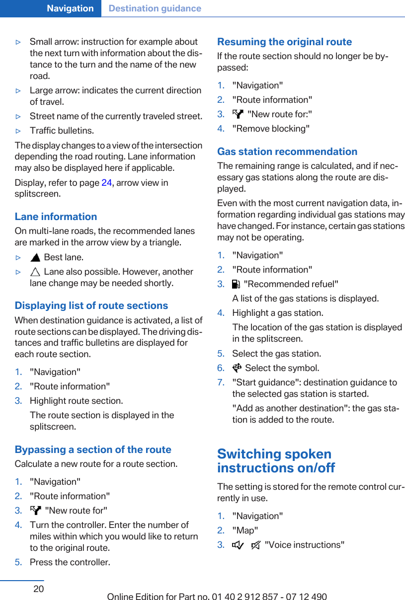▷Small arrow: instruction for example aboutthe next turn with information about the dis‐tance to the turn and the name of the newroad.▷Large arrow: indicates the current directionof travel.▷Street name of the currently traveled street.▷Traffic bulletins.The display changes to a view of the intersectiondepending the road routing. Lane informationmay also be displayed here if applicable.Display, refer to page 24, arrow view insplitscreen.Lane informationOn multi-lane roads, the recommended lanesare marked in the arrow view by a triangle.▷  Best lane.▷  Lane also possible. However, anotherlane change may be needed shortly.Displaying list of route sectionsWhen destination guidance is activated, a list ofroute sections can be displayed. The driving dis‐tances and traffic bulletins are displayed foreach route section.1. &quot;Navigation&quot;2. &quot;Route information&quot;3. Highlight route section.The route section is displayed in thesplitscreen.Bypassing a section of the routeCalculate a new route for a route section.1. &quot;Navigation&quot;2. &quot;Route information&quot;3.   &quot;New route for&quot;4. Turn the controller. Enter the number ofmiles within which you would like to returnto the original route.5. Press the controller.Resuming the original routeIf the route section should no longer be by‐passed:1. &quot;Navigation&quot;2. &quot;Route information&quot;3.   &quot;New route for:&quot;4. &quot;Remove blocking&quot;Gas station recommendationThe remaining range is calculated, and if nec‐essary gas stations along the route are dis‐played.Even with the most current navigation data, in‐formation regarding individual gas stations mayhave changed. For instance, certain gas stationsmay not be operating.1. &quot;Navigation&quot;2. &quot;Route information&quot;3.   &quot;Recommended refuel&quot;A list of the gas stations is displayed.4. Highlight a gas station.The location of the gas station is displayedin the splitscreen.5. Select the gas station.6.   Select the symbol.7. &quot;Start guidance&quot;: destination guidance tothe selected gas station is started.&quot;Add as another destination&quot;: the gas sta‐tion is added to the route.Switching spokeninstructions on/offThe setting is stored for the remote control cur‐rently in use.1. &quot;Navigation&quot;2. &quot;Map&quot;3.        &quot;Voice instructions&quot;Seite 20Navigation Destination guidance20 Online Edition for Part no. 01 40 2 912 857 - 07 12 490