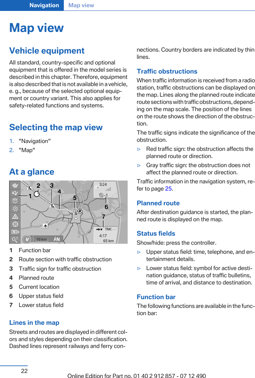 Map viewVehicle equipmentAll standard, country-specific and optionalequipment that is offered in the model series isdescribed in this chapter. Therefore, equipmentis also described that is not available in a vehicle,e. g., because of the selected optional equip‐ment or country variant. This also applies forsafety-related functions and systems.Selecting the map view1. &quot;Navigation&quot;2. &quot;Map&quot;At a glance1Function bar2Route section with traffic obstruction3Traffic sign for traffic obstruction4Planned route5Current location6Upper status field7Lower status fieldLines in the mapStreets and routes are displayed in different col‐ors and styles depending on their classification.Dashed lines represent railways and ferry con‐nections. Country borders are indicated by thinlines.Traffic obstructionsWhen traffic information is received from a radiostation, traffic obstructions can be displayed onthe map. Lines along the planned route indicateroute sections with traffic obstructions, depend‐ing on the map scale. The position of the lineson the route shows the direction of the obstruc‐tion.The traffic signs indicate the significance of theobstruction.▷Red traffic sign: the obstruction affects theplanned route or direction.▷Gray traffic sign: the obstruction does notaffect the planned route or direction.Traffic information in the navigation system, re‐fer to page 25.Planned routeAfter destination guidance is started, the plan‐ned route is displayed on the map.Status fieldsShow/hide: press the controller.▷Upper status field: time, telephone, and en‐tertainment details.▷Lower status field: symbol for active desti‐nation guidance, status of traffic bulletins,time of arrival, and distance to destination.Function barThe following functions are available in the func‐tion bar:Seite 22Navigation Map view22 Online Edition for Part no. 01 40 2 912 857 - 07 12 490