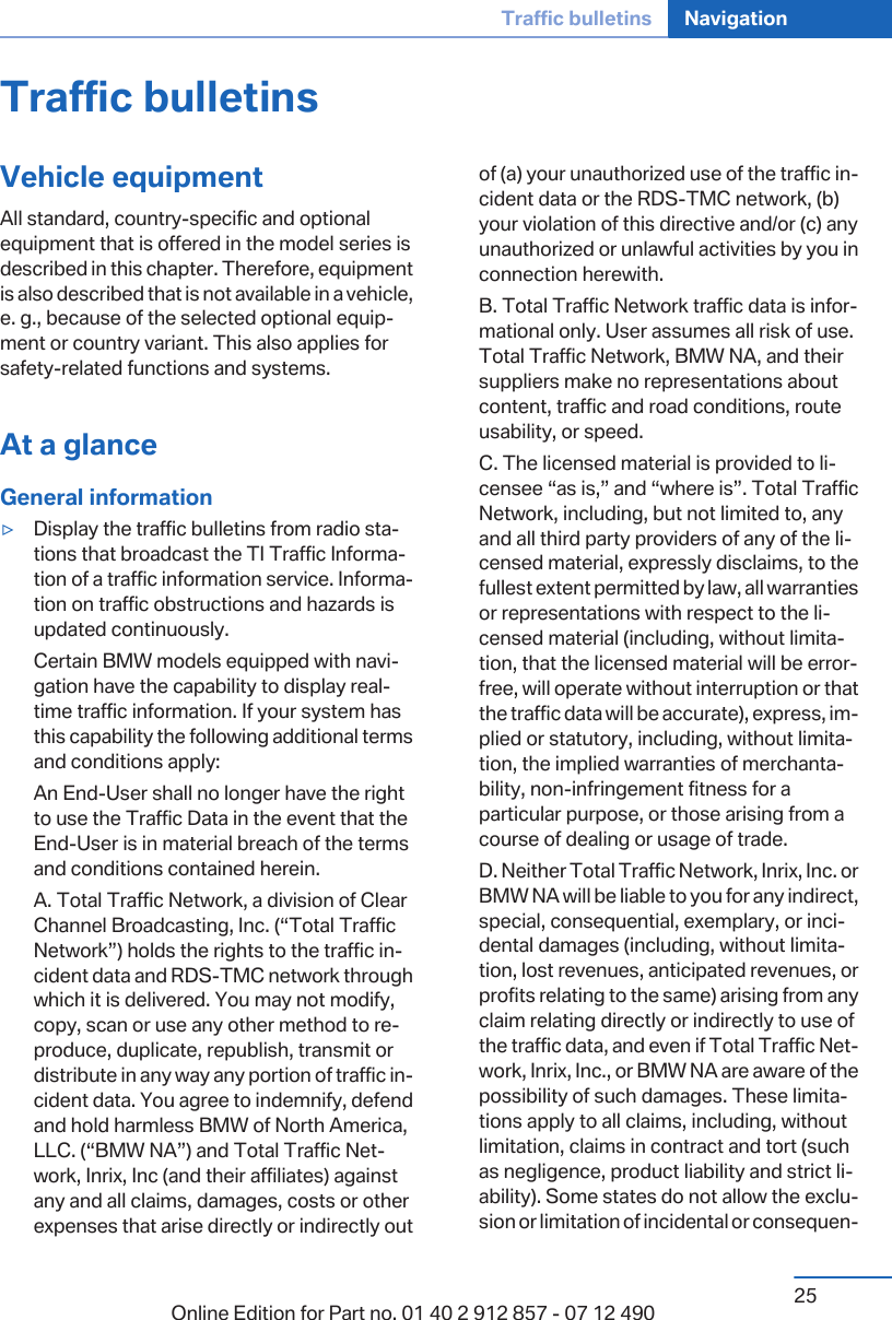 Traffic bulletinsVehicle equipmentAll standard, country-specific and optionalequipment that is offered in the model series isdescribed in this chapter. Therefore, equipmentis also described that is not available in a vehicle,e. g., because of the selected optional equip‐ment or country variant. This also applies forsafety-related functions and systems.At a glanceGeneral information▷Display the traffic bulletins from radio sta‐tions that broadcast the TI Traffic Informa‐tion of a traffic information service. Informa‐tion on traffic obstructions and hazards isupdated continuously.Certain BMW models equipped with navi‐gation have the capability to display real-time traffic information. If your system hasthis capability the following additional termsand conditions apply:An End-User shall no longer have the rightto use the Traffic Data in the event that theEnd-User is in material breach of the termsand conditions contained herein.A. Total Traffic Network, a division of ClearChannel Broadcasting, Inc. (“Total TrafficNetwork”) holds the rights to the traffic in‐cident data and RDS-TMC network throughwhich it is delivered. You may not modify,copy, scan or use any other method to re‐produce, duplicate, republish, transmit ordistribute in any way any portion of traffic in‐cident data. You agree to indemnify, defendand hold harmless BMW of North America,LLC. (“BMW NA”) and Total Traffic Net‐work, Inrix, Inc (and their affiliates) againstany and all claims, damages, costs or otherexpenses that arise directly or indirectly outof (a) your unauthorized use of the traffic in‐cident data or the RDS-TMC network, (b)your violation of this directive and/or (c) anyunauthorized or unlawful activities by you inconnection herewith.B. Total Traffic Network traffic data is infor‐mational only. User assumes all risk of use.Total Traffic Network, BMW NA, and theirsuppliers make no representations aboutcontent, traffic and road conditions, routeusability, or speed.C. The licensed material is provided to li‐censee “as is,” and “where is”. Total TrafficNetwork, including, but not limited to, anyand all third party providers of any of the li‐censed material, expressly disclaims, to thefullest extent permitted by law, all warrantiesor representations with respect to the li‐censed material (including, without limita‐tion, that the licensed material will be error-free, will operate without interruption or thatthe traffic data will be accurate), express, im‐plied or statutory, including, without limita‐tion, the implied warranties of merchanta‐bility, non-infringement fitness for aparticular purpose, or those arising from acourse of dealing or usage of trade.D. Neither Total Traffic Network, Inrix, Inc. orBMW NA will be liable to you for any indirect,special, consequential, exemplary, or inci‐dental damages (including, without limita‐tion, lost revenues, anticipated revenues, orprofits relating to the same) arising from anyclaim relating directly or indirectly to use ofthe traffic data, and even if Total Traffic Net‐work, Inrix, Inc., or BMW NA are aware of thepossibility of such damages. These limita‐tions apply to all claims, including, withoutlimitation, claims in contract and tort (suchas negligence, product liability and strict li‐ability). Some states do not allow the exclu‐sion or limitation of incidental or consequen‐Seite 25Traffic bulletins Navigation25Online Edition for Part no. 01 40 2 912 857 - 07 12 490