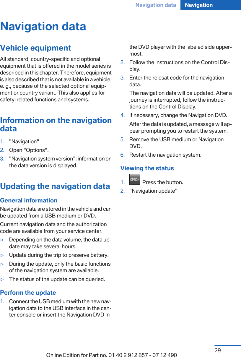 Navigation dataVehicle equipmentAll standard, country-specific and optionalequipment that is offered in the model series isdescribed in this chapter. Therefore, equipmentis also described that is not available in a vehicle,e. g., because of the selected optional equip‐ment or country variant. This also applies forsafety-related functions and systems.Information on the navigationdata1. &quot;Navigation&quot;2. Open &quot;Options&quot;.3. &quot;Navigation system version&quot;: information onthe data version is displayed.Updating the navigation dataGeneral informationNavigation data are stored in the vehicle and canbe updated from a USB medium or DVD.Current navigation data and the authorizationcode are available from your service center.▷Depending on the data volume, the data up‐date may take several hours.▷Update during the trip to preserve battery.▷During the update, only the basic functionsof the navigation system are available.▷The status of the update can be queried.Perform the update1. Connect the USB medium with the new nav‐igation data to the USB interface in the cen‐ter console or insert the Navigation DVD inthe DVD player with the labeled side upper‐most.2. Follow the instructions on the Control Dis‐play.3. Enter the relesat code for the navigationdata.The navigation data will be updated. After ajourney is interrupted, follow the instruc‐tions on the Control Display.4. If necessary, change the Navigation DVD.After the data is updated, a message will ap‐pear prompting you to restart the system.5. Remove the USB medium or NavigationDVD.6. Restart the navigation system.Viewing the status1.   Press the button.2. &quot;Navigation update&quot;Seite 29Navigation data Navigation29Online Edition for Part no. 01 40 2 912 857 - 07 12 490