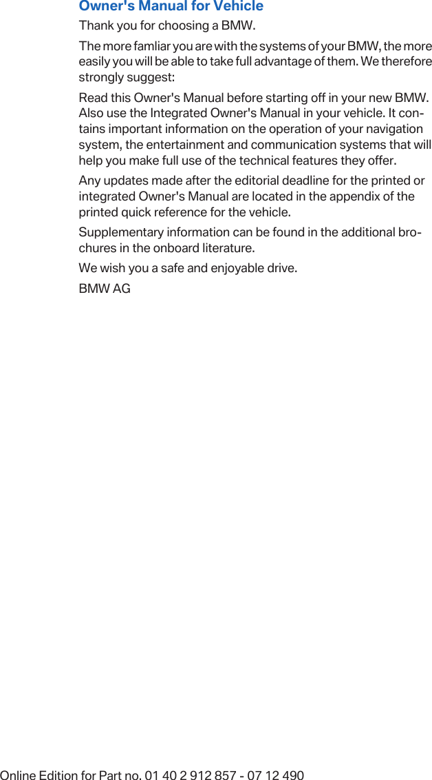 Owner&apos;s Manual for VehicleThank you for choosing a BMW.The more famliar you are with the systems of your BMW, the moreeasily you will be able to take full advantage of them. We thereforestrongly suggest:Read this Owner&apos;s Manual before starting off in your new BMW.Also use the Integrated Owner&apos;s Manual in your vehicle. It con‐tains important information on the operation of your navigationsystem, the entertainment and communication systems that willhelp you make full use of the technical features they offer.Any updates made after the editorial deadline for the printed orintegrated Owner&apos;s Manual are located in the appendix of theprinted quick reference for the vehicle.Supplementary information can be found in the additional bro‐chures in the onboard literature.We wish you a safe and enjoyable drive.BMW AGOnline Edition for Part no. 01 40 2 912 857 - 07 12 490