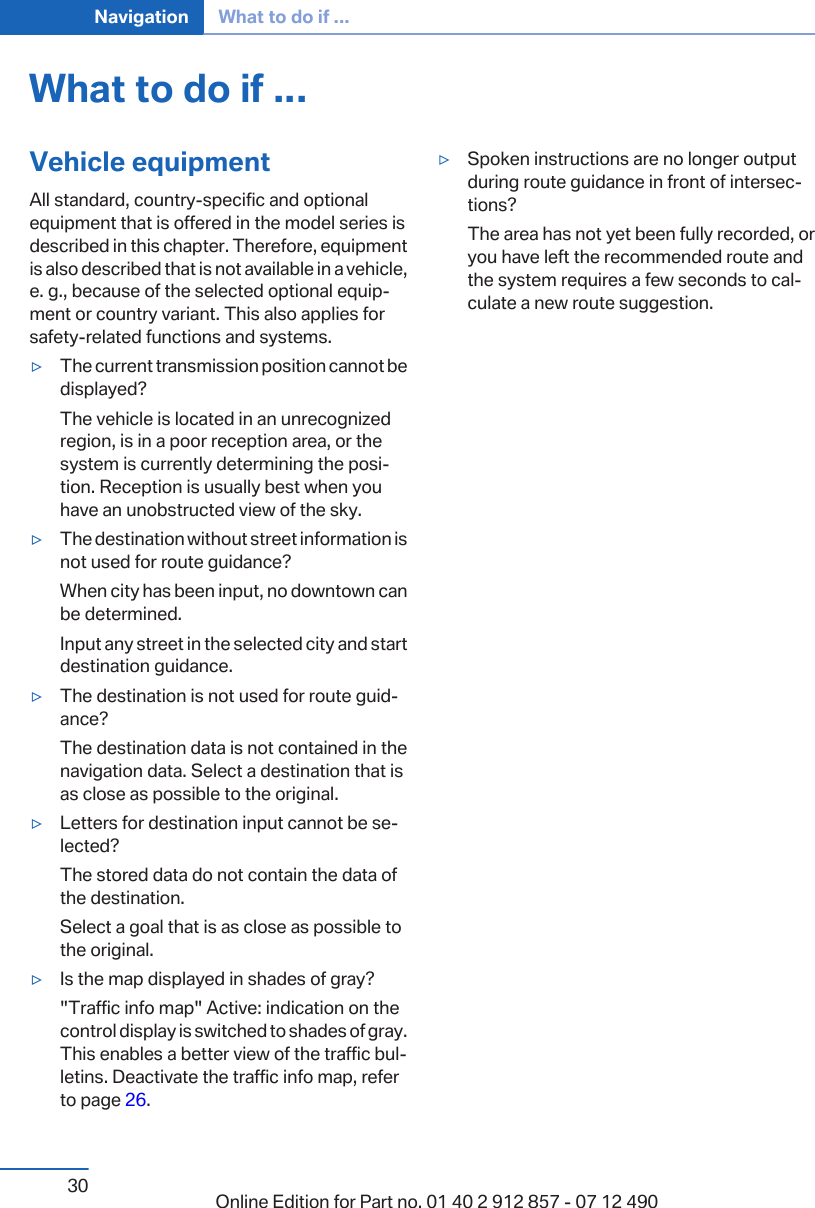 What to do if ...Vehicle equipmentAll standard, country-specific and optionalequipment that is offered in the model series isdescribed in this chapter. Therefore, equipmentis also described that is not available in a vehicle,e. g., because of the selected optional equip‐ment or country variant. This also applies forsafety-related functions and systems.▷The current transmission position cannot bedisplayed?The vehicle is located in an unrecognizedregion, is in a poor reception area, or thesystem is currently determining the posi‐tion. Reception is usually best when youhave an unobstructed view of the sky.▷The destination without street information isnot used for route guidance?When city has been input, no downtown canbe determined.Input any street in the selected city and startdestination guidance.▷The destination is not used for route guid‐ance?The destination data is not contained in thenavigation data. Select a destination that isas close as possible to the original.▷Letters for destination input cannot be se‐lected?The stored data do not contain the data ofthe destination.Select a goal that is as close as possible tothe original.▷Is the map displayed in shades of gray?&quot;Traffic info map&quot; Active: indication on thecontrol display is switched to shades of gray.This enables a better view of the traffic bul‐letins. Deactivate the traffic info map, referto page 26.▷Spoken instructions are no longer outputduring route guidance in front of intersec‐tions?The area has not yet been fully recorded, oryou have left the recommended route andthe system requires a few seconds to cal‐culate a new route suggestion.Seite 30Navigation What to do if ...30 Online Edition for Part no. 01 40 2 912 857 - 07 12 490