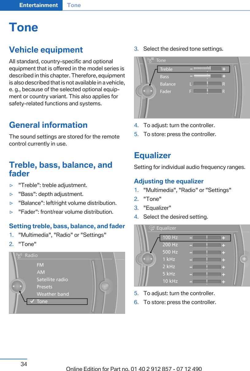 ToneVehicle equipmentAll standard, country-specific and optionalequipment that is offered in the model series isdescribed in this chapter. Therefore, equipmentis also described that is not available in a vehicle,e. g., because of the selected optional equip‐ment or country variant. This also applies forsafety-related functions and systems.General informationThe sound settings are stored for the remotecontrol currently in use.Treble, bass, balance, andfader▷&quot;Treble&quot;: treble adjustment.▷&quot;Bass&quot;: depth adjustment.▷&quot;Balance&quot;: left/right volume distribution.▷&quot;Fader&quot;: front/rear volume distribution.Setting treble, bass, balance, and fader1. &quot;Multimedia&quot;, &quot;Radio&quot; or &quot;Settings&quot;2. &quot;Tone&quot;3. Select the desired tone settings.4. To adjust: turn the controller.5. To store: press the controller.EqualizerSetting for individual audio frequency ranges.Adjusting the equalizer1. &quot;Multimedia&quot;, &quot;Radio&quot; or &quot;Settings&quot;2. &quot;Tone&quot;3. &quot;Equalizer&quot;4. Select the desired setting.5. To adjust: turn the controller.6. To store: press the controller.Seite 34Entertainment Tone34 Online Edition for Part no. 01 40 2 912 857 - 07 12 490