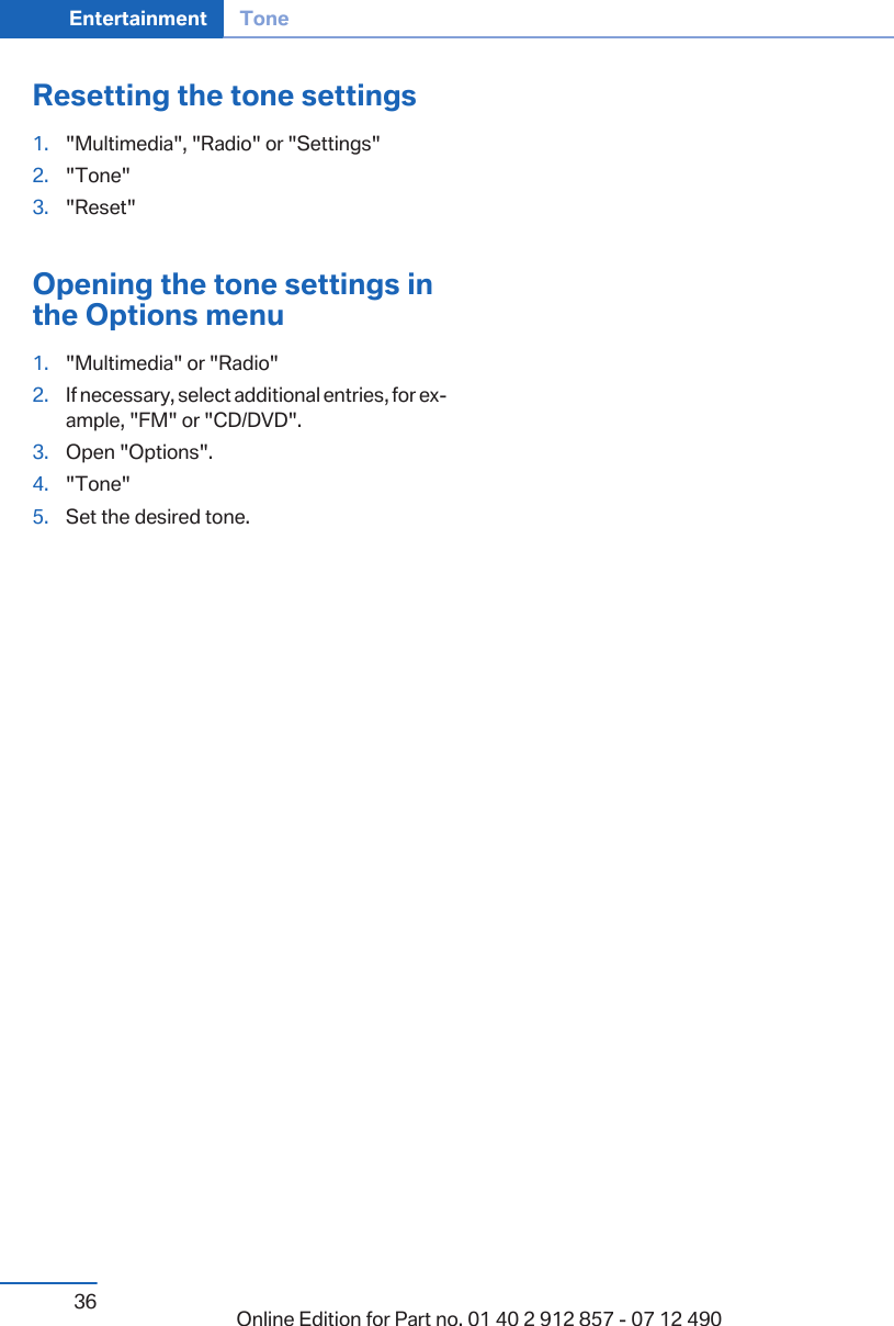 Resetting the tone settings1. &quot;Multimedia&quot;, &quot;Radio&quot; or &quot;Settings&quot;2. &quot;Tone&quot;3. &quot;Reset&quot;Opening the tone settings inthe Options menu1. &quot;Multimedia&quot; or &quot;Radio&quot;2. If necessary, select additional entries, for ex‐ample, &quot;FM&quot; or &quot;CD/DVD&quot;.3. Open &quot;Options&quot;.4. &quot;Tone&quot;5. Set the desired tone.Seite 36Entertainment Tone36 Online Edition for Part no. 01 40 2 912 857 - 07 12 490