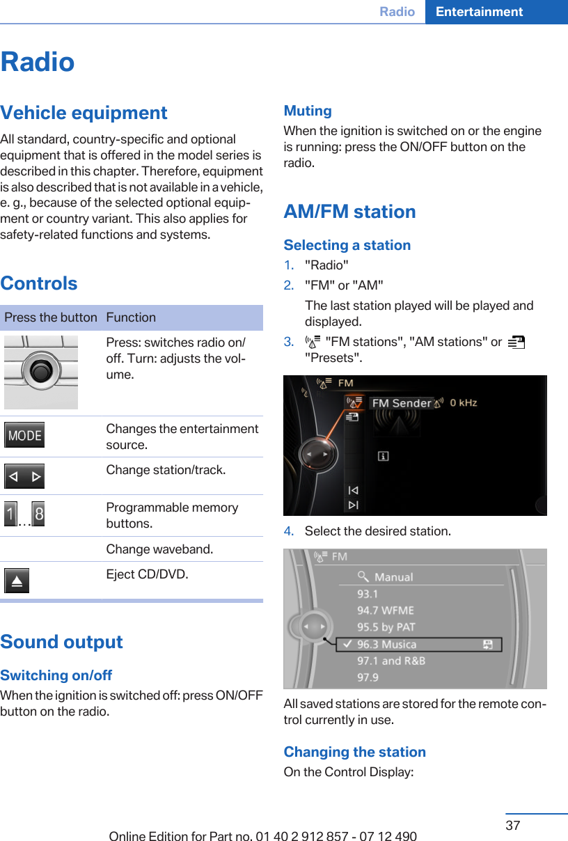 RadioVehicle equipmentAll standard, country-specific and optionalequipment that is offered in the model series isdescribed in this chapter. Therefore, equipmentis also described that is not available in a vehicle,e. g., because of the selected optional equip‐ment or country variant. This also applies forsafety-related functions and systems.ControlsPress the button Function Press: switches radio on/off. Turn: adjusts the vol‐ume. Changes the entertainmentsource. Change station/track. Programmable memorybuttons.Change waveband. Eject CD/DVD.Sound outputSwitching on/offWhen the ignition is switched off: press ON/OFFbutton on the radio.MutingWhen the ignition is switched on or the engineis running: press the ON/OFF button on theradio.AM/FM stationSelecting a station1. &quot;Radio&quot;2. &quot;FM&quot; or &quot;AM&quot;The last station played will be played anddisplayed.3.   &quot;FM stations&quot;, &quot;AM stations&quot; or    &quot;Presets&quot;.4. Select the desired station.All saved stations are stored for the remote con‐trol currently in use.Changing the stationOn the Control Display:Seite 37Radio Entertainment37Online Edition for Part no. 01 40 2 912 857 - 07 12 490