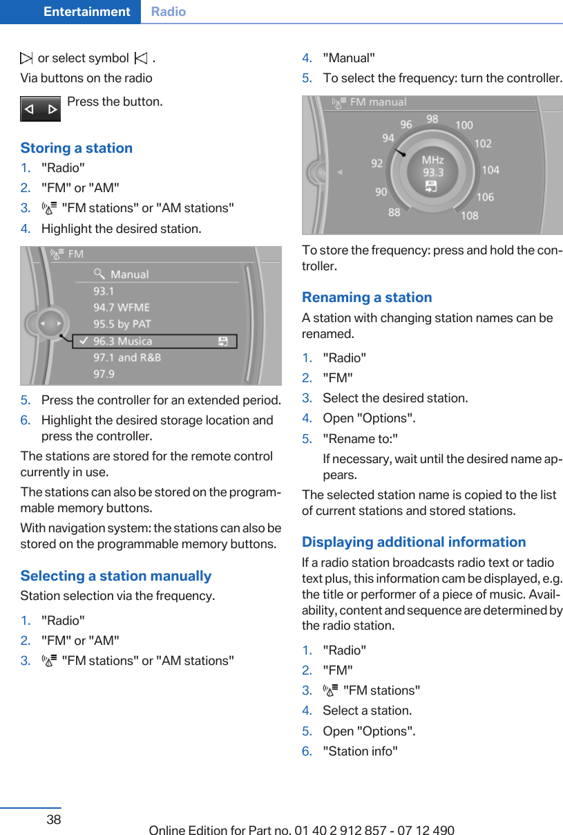   or select symbol     .Via buttons on the radioPress the button.Storing a station1. &quot;Radio&quot;2. &quot;FM&quot; or &quot;AM&quot;3.   &quot;FM stations&quot; or &quot;AM stations&quot;4. Highlight the desired station.5. Press the controller for an extended period.6. Highlight the desired storage location andpress the controller.The stations are stored for the remote controlcurrently in use.The stations can also be stored on the program‐mable memory buttons.With navigation system: the stations can also bestored on the programmable memory buttons.Selecting a station manuallyStation selection via the frequency.1. &quot;Radio&quot;2. &quot;FM&quot; or &quot;AM&quot;3.   &quot;FM stations&quot; or &quot;AM stations&quot;4. &quot;Manual&quot;5. To select the frequency: turn the controller.To store the frequency: press and hold the con‐troller.Renaming a stationA station with changing station names can berenamed.1. &quot;Radio&quot;2. &quot;FM&quot;3. Select the desired station.4. Open &quot;Options&quot;.5. &quot;Rename to:&quot;If necessary, wait until the desired name ap‐pears.The selected station name is copied to the listof current stations and stored stations.Displaying additional informationIf a radio station broadcasts radio text or tadiotext plus, this information cam be displayed, e.g.the title or performer of a piece of music. Avail‐ability, content and sequence are determined bythe radio station.1. &quot;Radio&quot;2. &quot;FM&quot;3.   &quot;FM stations&quot;4. Select a station.5. Open &quot;Options&quot;.6. &quot;Station info&quot;Seite 38Entertainment Radio38 Online Edition for Part no. 01 40 2 912 857 - 07 12 490