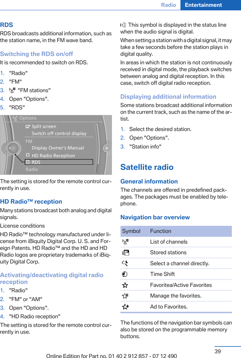 RDSRDS broadcasts additional information, such asthe station name, in the FM wave band.Switching the RDS on/offIt is recommended to switch on RDS.1. &quot;Radio&quot;2. &quot;FM&quot;3.   &quot;FM stations&quot;4. Open &quot;Options&quot;.5. &quot;RDS&quot;The setting is stored for the remote control cur‐rently in use.HD Radio™ receptionMany stations broadcast both analog and digitalsignals.License conditionsHD Radio™ technology manufactured under li‐cense from iBiquity Digital Corp. U. S. and For‐eign Patents. HD Radio™ and the HD and HDRadio logos are proprietary trademarks of iBiq‐uity Digital Corp.Activating/deactivating digital radioreception1. &quot;Radio&quot;2. &quot;FM&quot; or &quot;AM&quot;3. Open &quot;Options&quot;.4. &quot;HD Radio reception&quot;The setting is stored for the remote control cur‐rently in use.  This symbol is displayed in the status linewhen the audio signal is digital.When setting a station with a digital signal, it maytake a few seconds before the station plays indigital quality.In areas in which the station is not continuouslyreceived in digital mode, the playback switchesbetween analog and digital reception. In thiscase, switch off digital radio reception.Displaying additional informationSome stations broadcast additional informationon the current track, such as the name of the ar‐tist.1. Select the desired station.2. Open &quot;Options&quot;.3. &quot;Station info&quot;Satellite radioGeneral informationThe channels are offered in predefined pack‐ages. The packages must be enabled by tele‐phone.Navigation bar overviewSymbol Function  List of channels  Stored stations  Select a channel directly.  Time Shift  Favoritea/Active Favorites  Manage the favorites.  Ad to Favorites.The functions of the navigation bar symbols canalso be stored on the programmable memorybuttons.Seite 39Radio Entertainment39Online Edition for Part no. 01 40 2 912 857 - 07 12 490