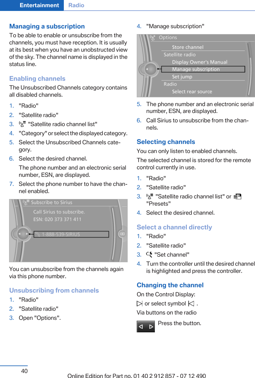 Managing a subscriptionTo be able to enable or unsubscribe from thechannels, you must have reception. It is usuallyat its best when you have an unobstructed viewof the sky. The channel name is displayed in thestatus line.Enabling channelsThe Unsubscribed Channels category containsall disabled channels.1. &quot;Radio&quot;2. &quot;Satellite radio&quot;3.   &quot;Satellite radio channel list&quot;4. &quot;Category&quot; or select the displayed category.5. Select the Unsubscribed Channels cate‐gory.6. Select the desired channel.The phone number and an electronic serialnumber, ESN, are displayed.7. Select the phone number to have the chan‐nel enabled.You can unsubscribe from the channels againvia this phone number.Unsubscribing from channels1. &quot;Radio&quot;2. &quot;Satellite radio&quot;3. Open &quot;Options&quot;.4. &quot;Manage subscription&quot;5. The phone number and an electronic serialnumber, ESN, are displayed.6. Call Sirius to unsubscribe from the chan‐nels.Selecting channelsYou can only listen to enabled channels.The selected channel is stored for the remotecontrol currently in use.1. &quot;Radio&quot;2. &quot;Satellite radio&quot;3.   &quot;Satellite radio channel list&quot; or    &quot;Presets&quot;4. Select the desired channel.Select a channel directly1. &quot;Radio&quot;2. &quot;Satellite radio&quot;3.   &quot;Set channel&quot;4. Turn the controller until the desired channelis highlighted and press the controller.Changing the channelOn the Control Display:  or select symbol     .Via buttons on the radioPress the button.Seite 40Entertainment Radio40 Online Edition for Part no. 01 40 2 912 857 - 07 12 490