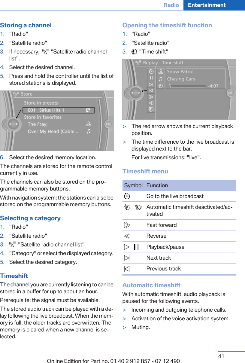 Storing a channel1. &quot;Radio&quot;2. &quot;Satellite radio&quot;3. If necessary,     &quot;Satellite radio channellist&quot;.4. Select the desired channel.5. Press and hold the controller until the list ofstored stations is displayed.6. Select the desired memory location.The channels are stored for the remote controlcurrently in use.The channels can also be stored on the pro‐grammable memory buttons.With navigation system: the stations can also bestored on the programmable memory buttons.Selecting a category1. &quot;Radio&quot;2. &quot;Satellite radio&quot;3.   &quot;Satellite radio channel list&quot;4. &quot;Category&quot; or select the displayed category.5. Select the desired category.TimeshiftThe channel you are currently listening to can bestored in a buffer for up to about an hour.Prerequisite: the signal must be available.The stored audio track can be played with a de‐lay following the live broadcast. When the mem‐ory is full, the older tracks are overwritten. Thememory is cleared when a new channel is se‐lected.Opening the timeshift function1. &quot;Radio&quot;2. &quot;Satellite radio&quot;3.   &quot;Time shift&quot;▷The red arrow shows the current playbackposition.▷The time difference to the live broadcast isdisplayed next to the bar.For live transmissions: &quot;live&quot;.Timeshift menuSymbol Function  Go to the live broadcast       Automatic timeshift deactivated/ac‐tivated  Fast forward  Reverse       Playback/pause  Next track  Previous trackAutomatic timeshiftWith automatic timeshift, audio playback ispaused for the following events.▷Incoming and outgoing telephone calls.▷Activation of the voice activation system.▷Muting.Seite 41Radio Entertainment41Online Edition for Part no. 01 40 2 912 857 - 07 12 490