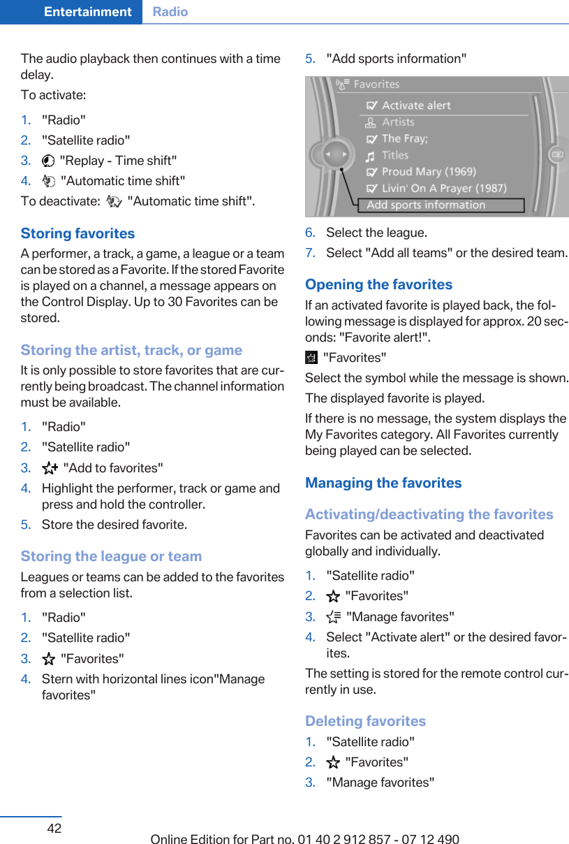 The audio playback then continues with a timedelay.To activate:1. &quot;Radio&quot;2. &quot;Satellite radio&quot;3.   &quot;Replay - Time shift&quot;4.   &quot;Automatic time shift&quot;To deactivate:     &quot;Automatic time shift&quot;.Storing favoritesA performer, a track, a game, a league or a teamcan be stored as a Favorite. If the stored Favoriteis played on a channel, a message appears onthe Control Display. Up to 30 Favorites can bestored.Storing the artist, track, or gameIt is only possible to store favorites that are cur‐rently being broadcast. The channel informationmust be available.1. &quot;Radio&quot;2. &quot;Satellite radio&quot;3.   &quot;Add to favorites&quot;4. Highlight the performer, track or game andpress and hold the controller.5. Store the desired favorite.Storing the league or teamLeagues or teams can be added to the favoritesfrom a selection list.1. &quot;Radio&quot;2. &quot;Satellite radio&quot;3.   &quot;Favorites&quot;4. Stern with horizontal lines icon&quot;Managefavorites&quot;5. &quot;Add sports information&quot;6. Select the league.7. Select &quot;Add all teams&quot; or the desired team.Opening the favoritesIf an activated favorite is played back, the fol‐lowing message is displayed for approx. 20 sec‐onds: &quot;Favorite alert!&quot;.  &quot;Favorites&quot;Select the symbol while the message is shown.The displayed favorite is played.If there is no message, the system displays theMy Favorites category. All Favorites currentlybeing played can be selected.Managing the favoritesActivating/deactivating the favoritesFavorites can be activated and deactivatedglobally and individually.1. &quot;Satellite radio&quot;2.   &quot;Favorites&quot;3.   &quot;Manage favorites&quot;4. Select &quot;Activate alert&quot; or the desired favor‐ites.The setting is stored for the remote control cur‐rently in use.Deleting favorites1. &quot;Satellite radio&quot;2.   &quot;Favorites&quot;3. &quot;Manage favorites&quot;Seite 42Entertainment Radio42 Online Edition for Part no. 01 40 2 912 857 - 07 12 490