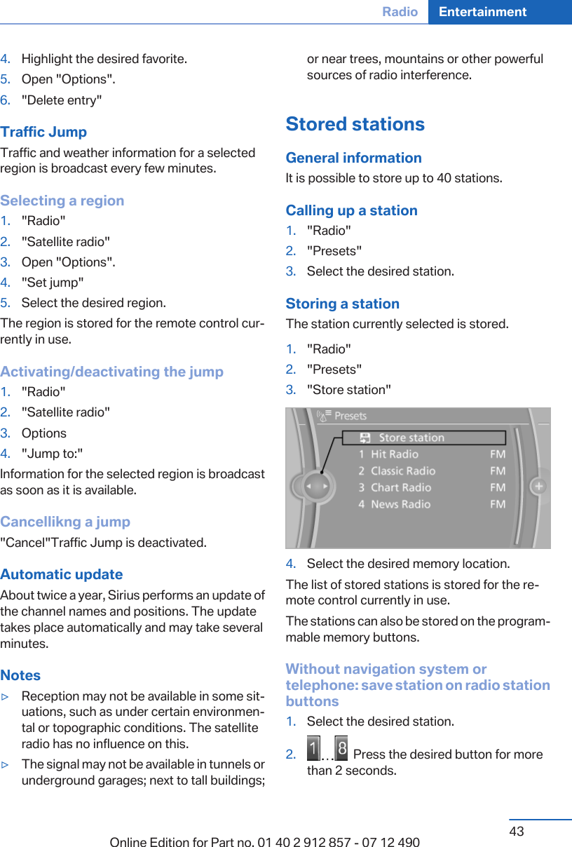 4. Highlight the desired favorite.5. Open &quot;Options&quot;.6. &quot;Delete entry&quot;Traffic JumpTraffic and weather information for a selectedregion is broadcast every few minutes.Selecting a region1. &quot;Radio&quot;2. &quot;Satellite radio&quot;3. Open &quot;Options&quot;.4. &quot;Set jump&quot;5. Select the desired region.The region is stored for the remote control cur‐rently in use.Activating/deactivating the jump1. &quot;Radio&quot;2. &quot;Satellite radio&quot;3. Options4. &quot;Jump to:&quot;Information for the selected region is broadcastas soon as it is available.Cancellikng a jump&quot;Cancel&quot;Traffic Jump is deactivated.Automatic updateAbout twice a year, Sirius performs an update ofthe channel names and positions. The updatetakes place automatically and may take severalminutes.Notes▷Reception may not be available in some sit‐uations, such as under certain environmen‐tal or topographic conditions. The satelliteradio has no influence on this.▷The signal may not be available in tunnels orunderground garages; next to tall buildings;or near trees, mountains or other powerfulsources of radio interference.Stored stationsGeneral informationIt is possible to store up to 40 stations.Calling up a station1. &quot;Radio&quot;2. &quot;Presets&quot;3. Select the desired station.Storing a stationThe station currently selected is stored.1. &quot;Radio&quot;2. &quot;Presets&quot;3. &quot;Store station&quot;4. Select the desired memory location.The list of stored stations is stored for the re‐mote control currently in use.The stations can also be stored on the program‐mable memory buttons.Without navigation system ortelephone: save station on radio stationbuttons1. Select the desired station.2.   Press the desired button for morethan 2 seconds.Seite 43Radio Entertainment43Online Edition for Part no. 01 40 2 912 857 - 07 12 490