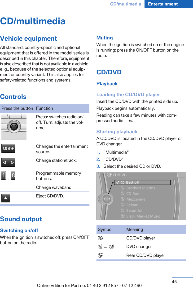 CD/multimediaVehicle equipmentAll standard, country-specific and optionalequipment that is offered in the model series isdescribed in this chapter. Therefore, equipmentis also described that is not available in a vehicle,e. g., because of the selected optional equip‐ment or country variant. This also applies forsafety-related functions and systems.ControlsPress the button Function Press: switches radio on/off. Turn: adjusts the vol‐ume. Changes the entertainmentsource. Change station/track. Programmable memorybuttons.Change waveband. Eject CD/DVD.Sound outputSwitching on/offWhen the ignition is switched off: press ON/OFFbutton on the radio.MutingWhen the ignition is switched on or the engineis running: press the ON/OFF button on theradio.CD/DVDPlaybackLoading the CD/DVD playerInsert the CD/DVD with the printed side up.Playback begins automatically.Reading can take a few minutes with com‐pressed audio files.Starting playbackA CD/DVD is located in the CD/DVD player orDVD changer.1. &quot;Multimedia&quot;2. &quot;CD/DVD&quot;3. Select the desired CD or DVD.Symbol Meaning  CD/DVD player  ...     DVD changer  Rear CD/DVD playerSeite 45CD/multimedia Entertainment45Online Edition for Part no. 01 40 2 912 857 - 07 12 490