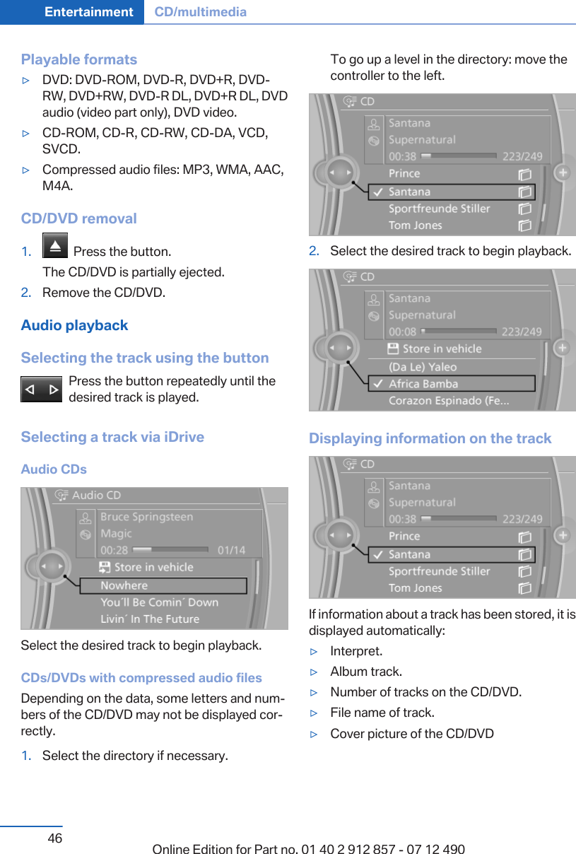 Playable formats▷DVD: DVD-ROM, DVD-R, DVD+R, DVD-RW, DVD+RW, DVD-R DL, DVD+R DL, DVDaudio (video part only), DVD video.▷CD-ROM, CD-R, CD-RW, CD-DA, VCD,SVCD.▷Compressed audio files: MP3, WMA, AAC,M4A.CD/DVD removal1.   Press the button.The CD/DVD is partially ejected.2. Remove the CD/DVD.Audio playbackSelecting the track using the buttonPress the button repeatedly until thedesired track is played.Selecting a track via iDriveAudio CDsSelect the desired track to begin playback.CDs/DVDs with compressed audio filesDepending on the data, some letters and num‐bers of the CD/DVD may not be displayed cor‐rectly.1. Select the directory if necessary.To go up a level in the directory: move thecontroller to the left.2. Select the desired track to begin playback.Displaying information on the trackIf information about a track has been stored, it isdisplayed automatically:▷Interpret.▷Album track.▷Number of tracks on the CD/DVD.▷File name of track.▷Cover picture of the CD/DVDSeite 46Entertainment CD/multimedia46 Online Edition for Part no. 01 40 2 912 857 - 07 12 490