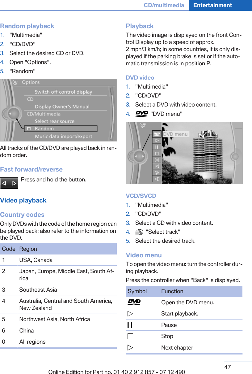 Random playback1. &quot;Multimedia&quot;2. &quot;CD/DVD&quot;3. Select the desired CD or DVD.4. Open &quot;Options&quot;.5. &quot;Random&quot;All tracks of the CD/DVD are played back in ran‐dom order.Fast forward/reversePress and hold the button.Video playbackCountry codesOnly DVDs with the code of the home region canbe played back; also refer to the information onthe DVD.Code Region1 USA, Canada2 Japan, Europe, Middle East, South Af‐rica3 Southeast Asia4 Australia, Central and South America,New Zealand5 Northwest Asia, North Africa6 China0 All regionsPlaybackThe video image is displayed on the front Con‐trol Display up to a speed of approx.2 mph/3 km/h; in some countries, it is only dis‐played if the parking brake is set or if the auto‐matic transmission is in position P.DVD video1. &quot;Multimedia&quot;2. &quot;CD/DVD&quot;3. Select a DVD with video content.4.   &quot;DVD menu&quot;VCD/SVCD1. &quot;Multimedia&quot;2. &quot;CD/DVD&quot;3. Select a CD with video content.4.   &quot;Select track&quot;5. Select the desired track.Video menuTo open the video menu: turn the controller dur‐ing playback.Press the controller when &quot;Back&quot; is displayed.Symbol Function  Open the DVD menu.  Start playback.  Pause  Stop  Next chapterSeite 47CD/multimedia Entertainment47Online Edition for Part no. 01 40 2 912 857 - 07 12 490