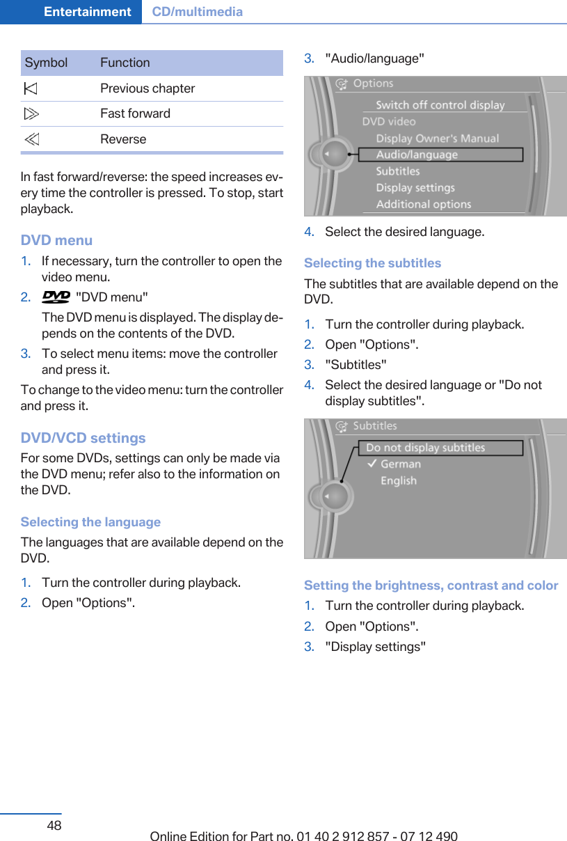 Symbol Function  Previous chapter  Fast forward  ReverseIn fast forward/reverse: the speed increases ev‐ery time the controller is pressed. To stop, startplayback.DVD menu1. If necessary, turn the controller to open thevideo menu.2.   &quot;DVD menu&quot;The DVD menu is displayed. The display de‐pends on the contents of the DVD.3. To select menu items: move the controllerand press it.To change to the video menu: turn the controllerand press it.DVD/VCD settingsFor some DVDs, settings can only be made viathe DVD menu; refer also to the information onthe DVD.Selecting the languageThe languages that are available depend on theDVD.1. Turn the controller during playback.2. Open &quot;Options&quot;.3. &quot;Audio/language&quot;4. Select the desired language.Selecting the subtitlesThe subtitles that are available depend on theDVD.1. Turn the controller during playback.2. Open &quot;Options&quot;.3. &quot;Subtitles&quot;4. Select the desired language or &quot;Do notdisplay subtitles&quot;.Setting the brightness, contrast and color1. Turn the controller during playback.2. Open &quot;Options&quot;.3. &quot;Display settings&quot;Seite 48Entertainment CD/multimedia48 Online Edition for Part no. 01 40 2 912 857 - 07 12 490