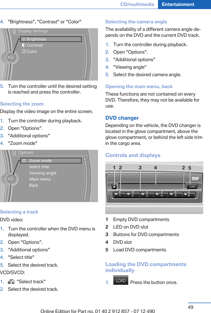 4. &quot;Brightness&quot;, &quot;Contrast&quot; or &quot;Color&quot;5. Turn the controller until the desired settingis reached and press the controller.Selecting the zoomDisplay the video image on the entire screen.1. Turn the controller during playback.2. Open &quot;Options&quot;.3. &quot;Additional options&quot;4. &quot;Zoom mode&quot;Selecting a trackDVD video:1. Turn the controller when the DVD menu isdisplayed.2. Open &quot;Options&quot;.3. &quot;Additional options&quot;4. &quot;Select title&quot;5. Select the desired track.VCD/SVCD:1.   &quot;Select track&quot;2. Select the desired track.Selecting the camera angleThe availability of a different camera angle de‐pends on the DVD and the current DVD track.1. Turn the controller during playback.2. Open &quot;Options&quot;.3. &quot;Additional options&quot;4. &quot;Viewing angle&quot;5. Select the desired camera angle.Opening the main menu, backThese functions are not contained on everyDVD. Therefore, they may not be available foruse.DVD changerDepending on the vehicle, the DVD changer islocated in the glove compartment, above theglove compartment, or behind the left side trimin the cargo area.Controls and displays1Empty DVD compartments2LED on DVD slot3Buttons for DVD compartments4DVD slot5Load DVD compartmentsLoading the DVD compartmentsindividually1.   Press the button once.Seite 49CD/multimedia Entertainment49Online Edition for Part no. 01 40 2 912 857 - 07 12 490