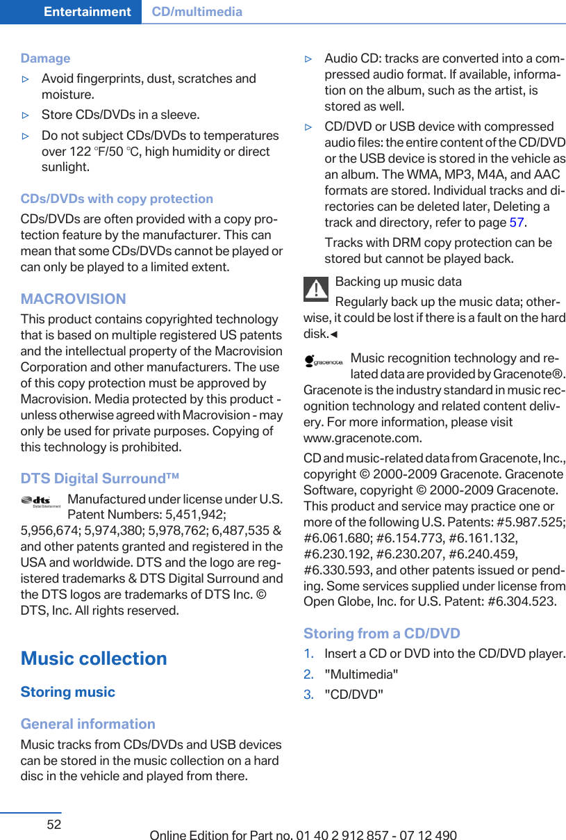 Damage▷Avoid fingerprints, dust, scratches andmoisture.▷Store CDs/DVDs in a sleeve.▷Do not subject CDs/DVDs to temperaturesover 122 ℉/50 ℃, high humidity or directsunlight.CDs/DVDs with copy protectionCDs/DVDs are often provided with a copy pro‐tection feature by the manufacturer. This canmean that some CDs/DVDs cannot be played orcan only be played to a limited extent.MACROVISIONThis product contains copyrighted technologythat is based on multiple registered US patentsand the intellectual property of the MacrovisionCorporation and other manufacturers. The useof this copy protection must be approved byMacrovision. Media protected by this product -unless otherwise agreed with Macrovision - mayonly be used for private purposes. Copying ofthis technology is prohibited.DTS Digital Surround™Manufactured under license under U.S.Patent Numbers: 5,451,942;5,956,674; 5,974,380; 5,978,762; 6,487,535 &amp;and other patents granted and registered in theUSA and worldwide. DTS and the logo are reg‐istered trademarks &amp; DTS Digital Surround andthe DTS logos are trademarks of DTS Inc. ©DTS, Inc. All rights reserved.Music collectionStoring musicGeneral informationMusic tracks from CDs/DVDs and USB devicescan be stored in the music collection on a harddisc in the vehicle and played from there.▷Audio CD: tracks are converted into a com‐pressed audio format. If available, informa‐tion on the album, such as the artist, isstored as well.▷CD/DVD or USB device with compressedaudio files: the entire content of the CD/DVDor the USB device is stored in the vehicle asan album. The WMA, MP3, M4A, and AACformats are stored. Individual tracks and di‐rectories can be deleted later, Deleting atrack and directory, refer to page 57.Tracks with DRM copy protection can bestored but cannot be played back.Backing up music dataRegularly back up the music data; other‐wise, it could be lost if there is a fault on the harddisk.◀Music recognition technology and re‐lated data are provided by Gracenote®.Gracenote is the industry standard in music rec‐ognition technology and related content deliv‐ery. For more information, please visitwww.gracenote.com.CD and music-related data from Gracenote, Inc.,copyright © 2000-2009 Gracenote. GracenoteSoftware, copyright © 2000-2009 Gracenote.This product and service may practice one ormore of the following U.S. Patents: #5.987.525;#6.061.680; #6.154.773, #6.161.132,#6.230.192, #6.230.207, #6.240.459,#6.330.593, and other patents issued or pend‐ing. Some services supplied under license fromOpen Globe, Inc. for U.S. Patent: #6.304.523.Storing from a CD/DVD1. Insert a CD or DVD into the CD/DVD player.2. &quot;Multimedia&quot;3. &quot;CD/DVD&quot;Seite 52Entertainment CD/multimedia52 Online Edition for Part no. 01 40 2 912 857 - 07 12 490