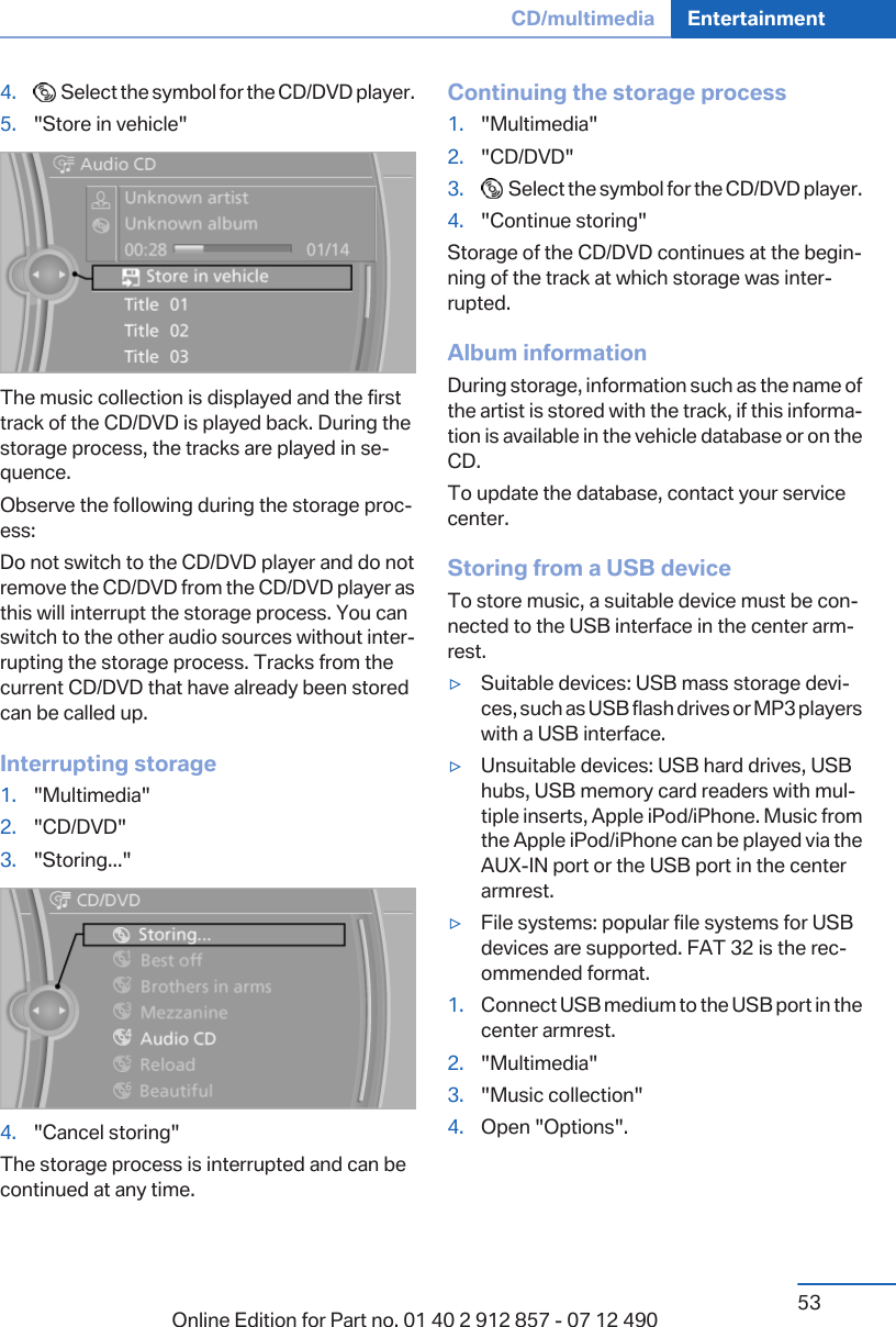 4.   Select the symbol for the CD/DVD player.5. &quot;Store in vehicle&quot;The music collection is displayed and the firsttrack of the CD/DVD is played back. During thestorage process, the tracks are played in se‐quence.Observe the following during the storage proc‐ess:Do not switch to the CD/DVD player and do notremove the CD/DVD from the CD/DVD player asthis will interrupt the storage process. You canswitch to the other audio sources without inter‐rupting the storage process. Tracks from thecurrent CD/DVD that have already been storedcan be called up.Interrupting storage1. &quot;Multimedia&quot;2. &quot;CD/DVD&quot;3. &quot;Storing...&quot;4. &quot;Cancel storing&quot;The storage process is interrupted and can becontinued at any time.Continuing the storage process1. &quot;Multimedia&quot;2. &quot;CD/DVD&quot;3.   Select the symbol for the CD/DVD player.4. &quot;Continue storing&quot;Storage of the CD/DVD continues at the begin‐ning of the track at which storage was inter‐rupted.Album informationDuring storage, information such as the name ofthe artist is stored with the track, if this informa‐tion is available in the vehicle database or on theCD.To update the database, contact your servicecenter.Storing from a USB deviceTo store music, a suitable device must be con‐nected to the USB interface in the center arm‐rest.▷Suitable devices: USB mass storage devi‐ces, such as USB flash drives or MP3 playerswith a USB interface.▷Unsuitable devices: USB hard drives, USBhubs, USB memory card readers with mul‐tiple inserts, Apple iPod/iPhone. Music fromthe Apple iPod/iPhone can be played via theAUX-IN port or the USB port in the centerarmrest.▷File systems: popular file systems for USBdevices are supported. FAT 32 is the rec‐ommended format.1. Connect USB medium to the USB port in thecenter armrest.2. &quot;Multimedia&quot;3. &quot;Music collection&quot;4. Open &quot;Options&quot;.Seite 53CD/multimedia Entertainment53Online Edition for Part no. 01 40 2 912 857 - 07 12 490