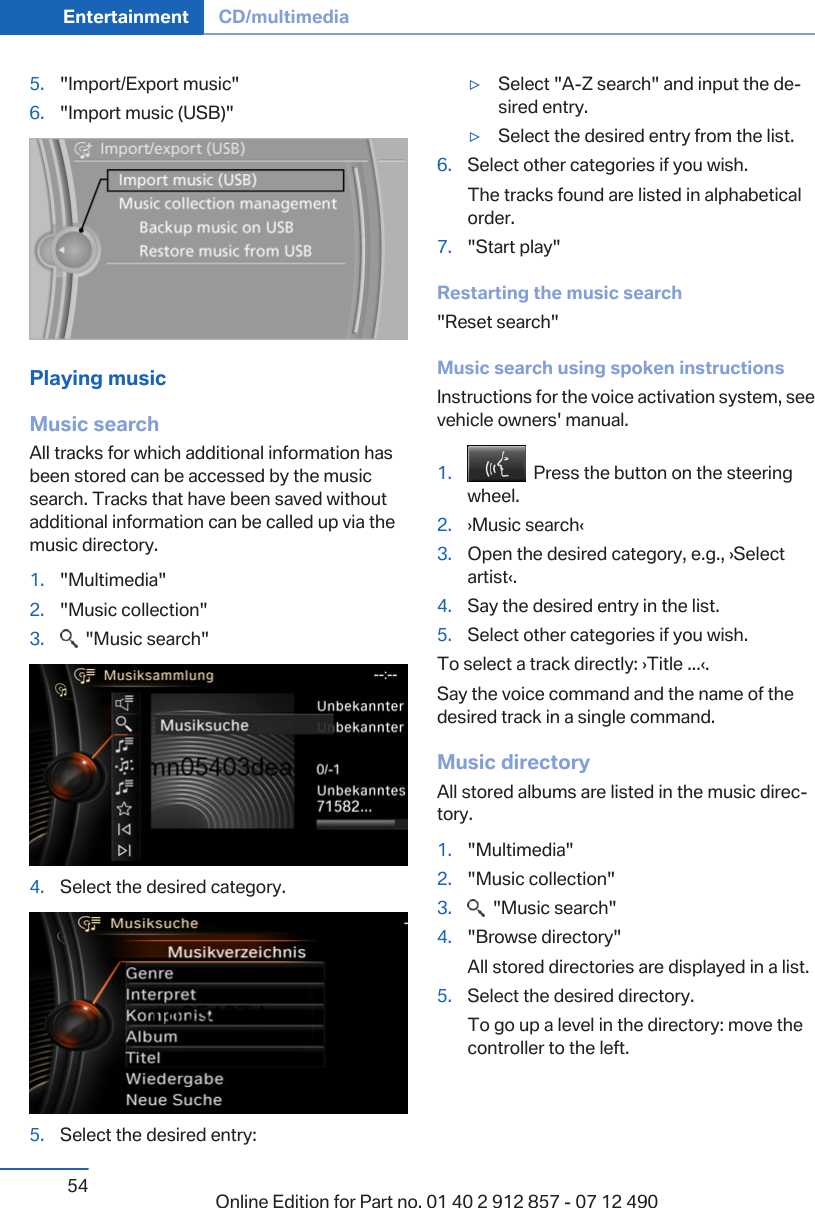 5. &quot;Import/Export music&quot;6. &quot;Import music (USB)&quot;Playing musicMusic searchAll tracks for which additional information hasbeen stored can be accessed by the musicsearch. Tracks that have been saved withoutadditional information can be called up via themusic directory.1. &quot;Multimedia&quot;2. &quot;Music collection&quot;3.   &quot;Music search&quot;4. Select the desired category.5. Select the desired entry:▷Select &quot;A-Z search&quot; and input the de‐sired entry.▷Select the desired entry from the list.6. Select other categories if you wish.The tracks found are listed in alphabeticalorder.7. &quot;Start play&quot;Restarting the music search&quot;Reset search&quot;Music search using spoken instructionsInstructions for the voice activation system, seevehicle owners&apos; manual.1.   Press the button on the steeringwheel.2. ›Music search‹3. Open the desired category, e.g., ›Selectartist‹.4. Say the desired entry in the list.5. Select other categories if you wish.To select a track directly: ›Title ...‹.Say the voice command and the name of thedesired track in a single command.Music directoryAll stored albums are listed in the music direc‐tory.1. &quot;Multimedia&quot;2. &quot;Music collection&quot;3.   &quot;Music search&quot;4. &quot;Browse directory&quot;All stored directories are displayed in a list.5. Select the desired directory.To go up a level in the directory: move thecontroller to the left.Seite 54Entertainment CD/multimedia54 Online Edition for Part no. 01 40 2 912 857 - 07 12 490