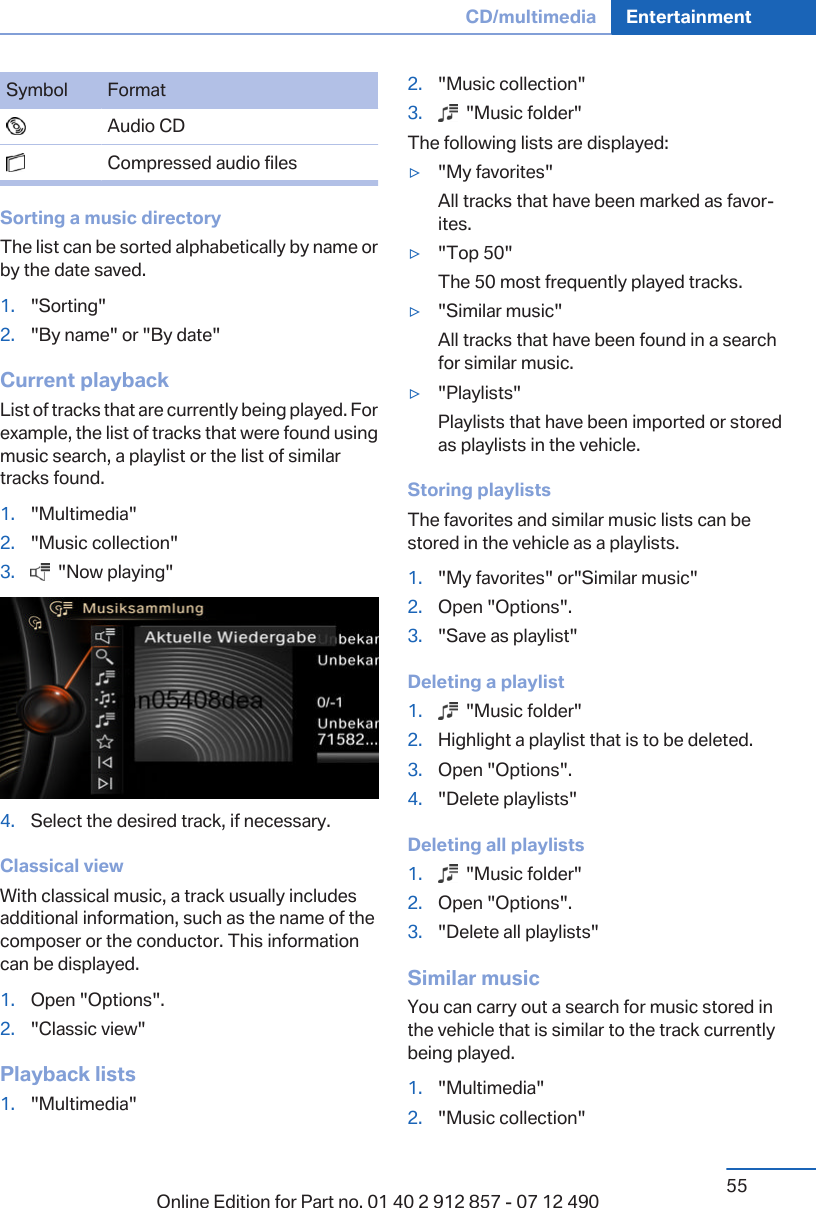 Symbol Format  Audio CD  Compressed audio filesSorting a music directoryThe list can be sorted alphabetically by name orby the date saved.1. &quot;Sorting&quot;2. &quot;By name&quot; or &quot;By date&quot;Current playbackList of tracks that are currently being played. Forexample, the list of tracks that were found usingmusic search, a playlist or the list of similartracks found.1. &quot;Multimedia&quot;2. &quot;Music collection&quot;3.   &quot;Now playing&quot;4. Select the desired track, if necessary.Classical viewWith classical music, a track usually includesadditional information, such as the name of thecomposer or the conductor. This informationcan be displayed.1. Open &quot;Options&quot;.2. &quot;Classic view&quot;Playback lists1. &quot;Multimedia&quot;2. &quot;Music collection&quot;3.   &quot;Music folder&quot;The following lists are displayed:▷&quot;My favorites&quot;All tracks that have been marked as favor‐ites.▷&quot;Top 50&quot;The 50 most frequently played tracks.▷&quot;Similar music&quot;All tracks that have been found in a searchfor similar music.▷&quot;Playlists&quot;Playlists that have been imported or storedas playlists in the vehicle.Storing playlistsThe favorites and similar music lists can bestored in the vehicle as a playlists.1. &quot;My favorites&quot; or&quot;Similar music&quot;2. Open &quot;Options&quot;.3. &quot;Save as playlist&quot;Deleting a playlist1.   &quot;Music folder&quot;2. Highlight a playlist that is to be deleted.3. Open &quot;Options&quot;.4. &quot;Delete playlists&quot;Deleting all playlists1.   &quot;Music folder&quot;2. Open &quot;Options&quot;.3. &quot;Delete all playlists&quot;Similar musicYou can carry out a search for music stored inthe vehicle that is similar to the track currentlybeing played.1. &quot;Multimedia&quot;2. &quot;Music collection&quot;Seite 55CD/multimedia Entertainment55Online Edition for Part no. 01 40 2 912 857 - 07 12 490