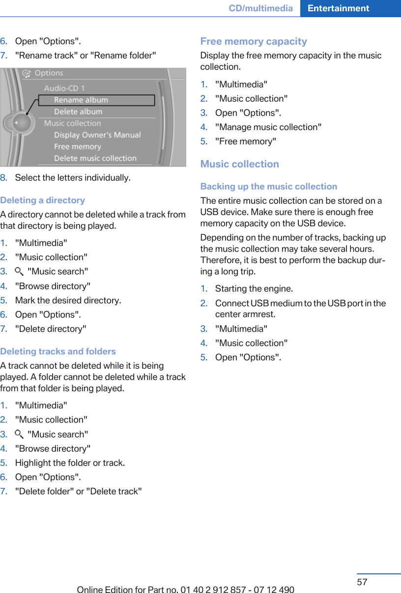 6. Open &quot;Options&quot;.7. &quot;Rename track&quot; or &quot;Rename folder&quot;8. Select the letters individually.Deleting a directoryA directory cannot be deleted while a track fromthat directory is being played.1. &quot;Multimedia&quot;2. &quot;Music collection&quot;3.   &quot;Music search&quot;4. &quot;Browse directory&quot;5. Mark the desired directory.6. Open &quot;Options&quot;.7. &quot;Delete directory&quot;Deleting tracks and foldersA track cannot be deleted while it is beingplayed. A folder cannot be deleted while a trackfrom that folder is being played.1. &quot;Multimedia&quot;2. &quot;Music collection&quot;3.   &quot;Music search&quot;4. &quot;Browse directory&quot;5. Highlight the folder or track.6. Open &quot;Options&quot;.7. &quot;Delete folder&quot; or &quot;Delete track&quot;Free memory capacityDisplay the free memory capacity in the musiccollection.1. &quot;Multimedia&quot;2. &quot;Music collection&quot;3. Open &quot;Options&quot;.4. &quot;Manage music collection&quot;5. &quot;Free memory&quot;Music collectionBacking up the music collectionThe entire music collection can be stored on aUSB device. Make sure there is enough freememory capacity on the USB device.Depending on the number of tracks, backing upthe music collection may take several hours.Therefore, it is best to perform the backup dur‐ing a long trip.1. Starting the engine.2. Connect USB medium to the USB port in thecenter armrest.3. &quot;Multimedia&quot;4. &quot;Music collection&quot;5. Open &quot;Options&quot;.Seite 57CD/multimedia Entertainment57Online Edition for Part no. 01 40 2 912 857 - 07 12 490