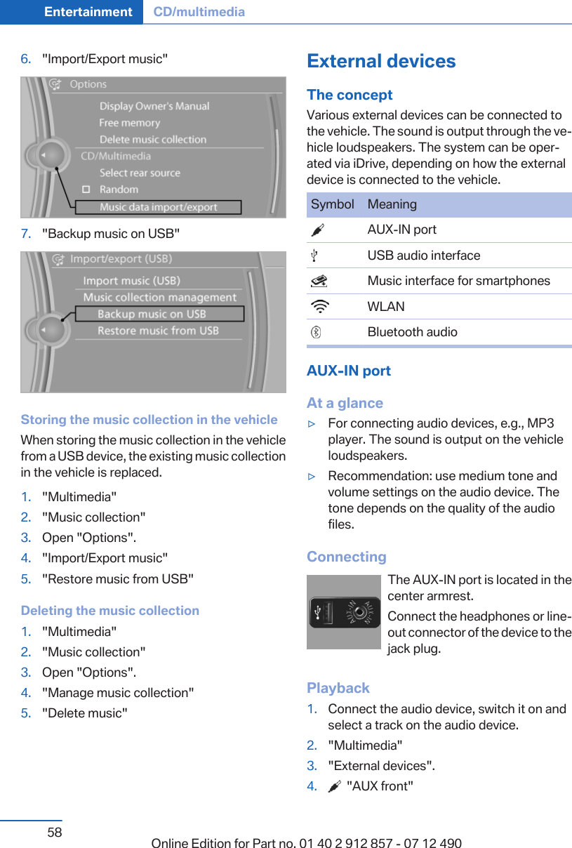 6. &quot;Import/Export music&quot;7. &quot;Backup music on USB&quot;Storing the music collection in the vehicleWhen storing the music collection in the vehiclefrom a USB device, the existing music collectionin the vehicle is replaced.1. &quot;Multimedia&quot;2. &quot;Music collection&quot;3. Open &quot;Options&quot;.4. &quot;Import/Export music&quot;5. &quot;Restore music from USB&quot;Deleting the music collection1. &quot;Multimedia&quot;2. &quot;Music collection&quot;3. Open &quot;Options&quot;.4. &quot;Manage music collection&quot;5. &quot;Delete music&quot;External devicesThe conceptVarious external devices can be connected tothe vehicle. The sound is output through the ve‐hicle loudspeakers. The system can be oper‐ated via iDrive, depending on how the externaldevice is connected to the vehicle.Symbol Meaning  AUX-IN port  USB audio interface  Music interface for smartphones  WLAN  Bluetooth audioAUX-IN portAt a glance▷For connecting audio devices, e.g., MP3player. The sound is output on the vehicleloudspeakers.▷Recommendation: use medium tone andvolume settings on the audio device. Thetone depends on the quality of the audiofiles.ConnectingThe AUX-IN port is located in thecenter armrest.Connect the headphones or line-out connector of the device to thejack plug.Playback1. Connect the audio device, switch it on andselect a track on the audio device.2. &quot;Multimedia&quot;3. &quot;External devices&quot;.4.   &quot;AUX front&quot;Seite 58Entertainment CD/multimedia58 Online Edition for Part no. 01 40 2 912 857 - 07 12 490