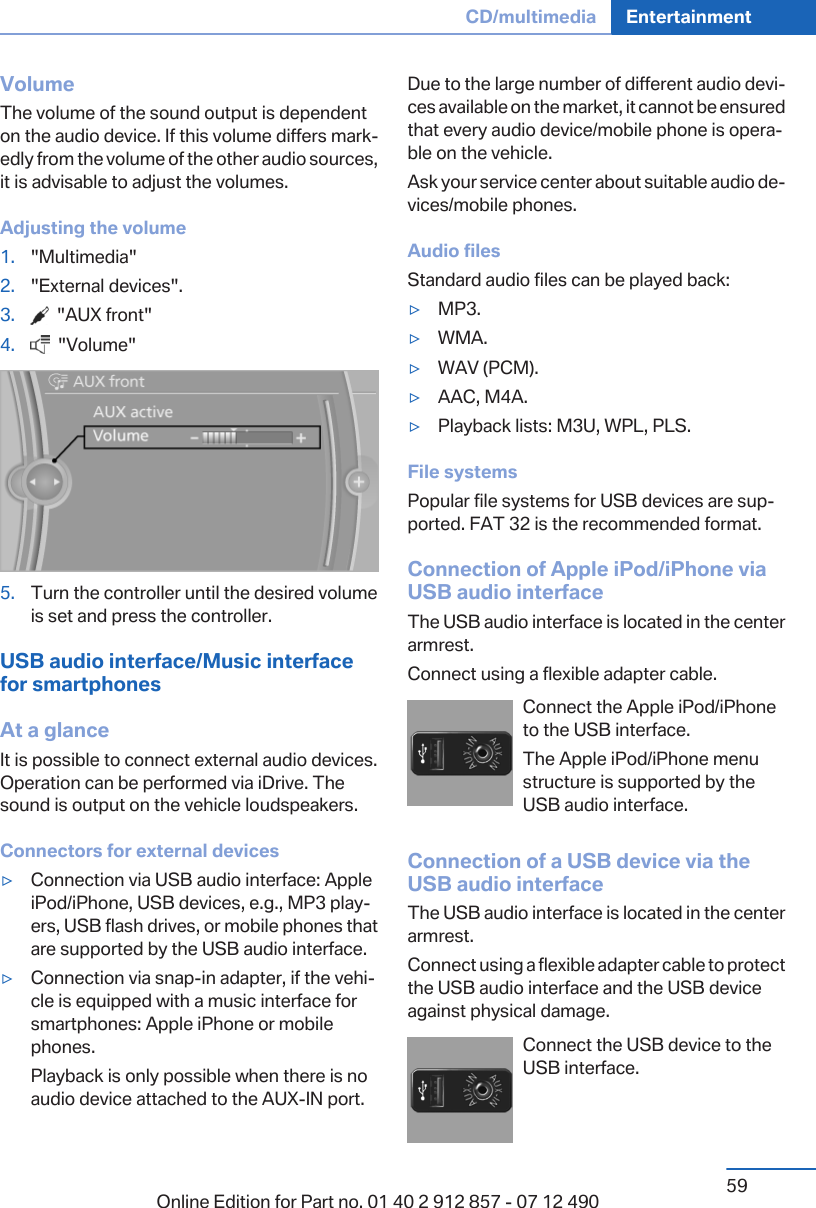 VolumeThe volume of the sound output is dependenton the audio device. If this volume differs mark‐edly from the volume of the other audio sources,it is advisable to adjust the volumes.Adjusting the volume1. &quot;Multimedia&quot;2. &quot;External devices&quot;.3.   &quot;AUX front&quot;4.   &quot;Volume&quot;5. Turn the controller until the desired volumeis set and press the controller.USB audio interface/Music interfacefor smartphonesAt a glanceIt is possible to connect external audio devices.Operation can be performed via iDrive. Thesound is output on the vehicle loudspeakers.Connectors for external devices▷Connection via USB audio interface: AppleiPod/iPhone, USB devices, e.g., MP3 play‐ers, USB flash drives, or mobile phones thatare supported by the USB audio interface.▷Connection via snap-in adapter, if the vehi‐cle is equipped with a music interface forsmartphones: Apple iPhone or mobilephones.Playback is only possible when there is noaudio device attached to the AUX-IN port.Due to the large number of different audio devi‐ces available on the market, it cannot be ensuredthat every audio device/mobile phone is opera‐ble on the vehicle.Ask your service center about suitable audio de‐vices/mobile phones.Audio filesStandard audio files can be played back:▷MP3.▷WMA.▷WAV (PCM).▷AAC, M4A.▷Playback lists: M3U, WPL, PLS.File systemsPopular file systems for USB devices are sup‐ported. FAT 32 is the recommended format.Connection of Apple iPod/iPhone viaUSB audio interfaceThe USB audio interface is located in the centerarmrest.Connect using a flexible adapter cable.Connect the Apple iPod/iPhoneto the USB interface.The Apple iPod/iPhone menustructure is supported by theUSB audio interface.Connection of a USB device via theUSB audio interfaceThe USB audio interface is located in the centerarmrest.Connect using a flexible adapter cable to protectthe USB audio interface and the USB deviceagainst physical damage.Connect the USB device to theUSB interface.Seite 59CD/multimedia Entertainment59Online Edition for Part no. 01 40 2 912 857 - 07 12 490