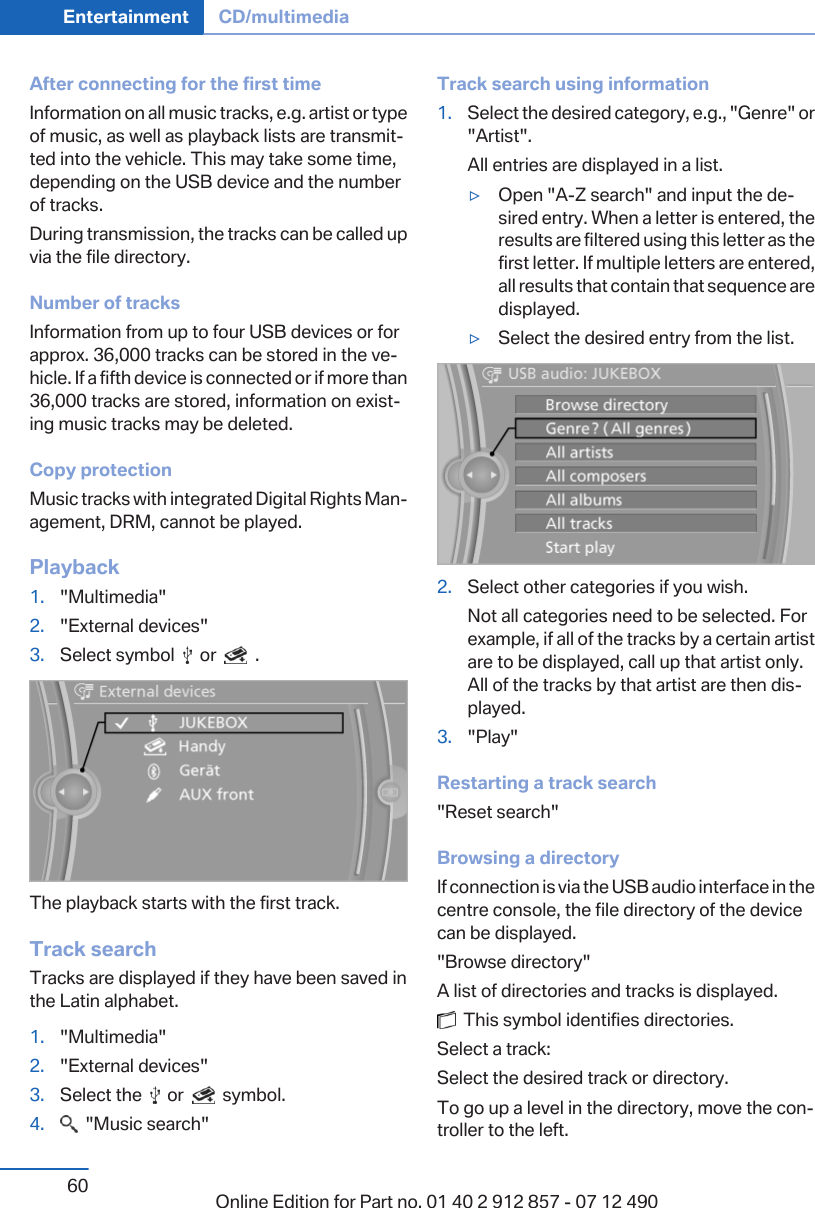 After connecting for the first timeInformation on all music tracks, e.g. artist or typeof music, as well as playback lists are transmit‐ted into the vehicle. This may take some time,depending on the USB device and the numberof tracks.During transmission, the tracks can be called upvia the file directory.Number of tracksInformation from up to four USB devices or forapprox. 36,000 tracks can be stored in the ve‐hicle. If a fifth device is connected or if more than36,000 tracks are stored, information on exist‐ing music tracks may be deleted.Copy protectionMusic tracks with integrated Digital Rights Man‐agement, DRM, cannot be played.Playback1. &quot;Multimedia&quot;2. &quot;External devices&quot;3. Select symbol     or     .The playback starts with the first track.Track searchTracks are displayed if they have been saved inthe Latin alphabet.1. &quot;Multimedia&quot;2. &quot;External devices&quot;3. Select the     or     symbol.4.   &quot;Music search&quot;Track search using information1. Select the desired category, e.g., &quot;Genre&quot; or&quot;Artist&quot;.All entries are displayed in a list.▷Open &quot;A-Z search&quot; and input the de‐sired entry. When a letter is entered, theresults are filtered using this letter as thefirst letter. If multiple letters are entered,all results that contain that sequence aredisplayed.▷Select the desired entry from the list.2. Select other categories if you wish.Not all categories need to be selected. Forexample, if all of the tracks by a certain artistare to be displayed, call up that artist only.All of the tracks by that artist are then dis‐played.3. &quot;Play&quot;Restarting a track search&quot;Reset search&quot;Browsing a directoryIf connection is via the USB audio interface in thecentre console, the file directory of the devicecan be displayed.&quot;Browse directory&quot;A list of directories and tracks is displayed.  This symbol identifies directories.Select a track:Select the desired track or directory.To go up a level in the directory, move the con‐troller to the left.Seite 60Entertainment CD/multimedia60 Online Edition for Part no. 01 40 2 912 857 - 07 12 490