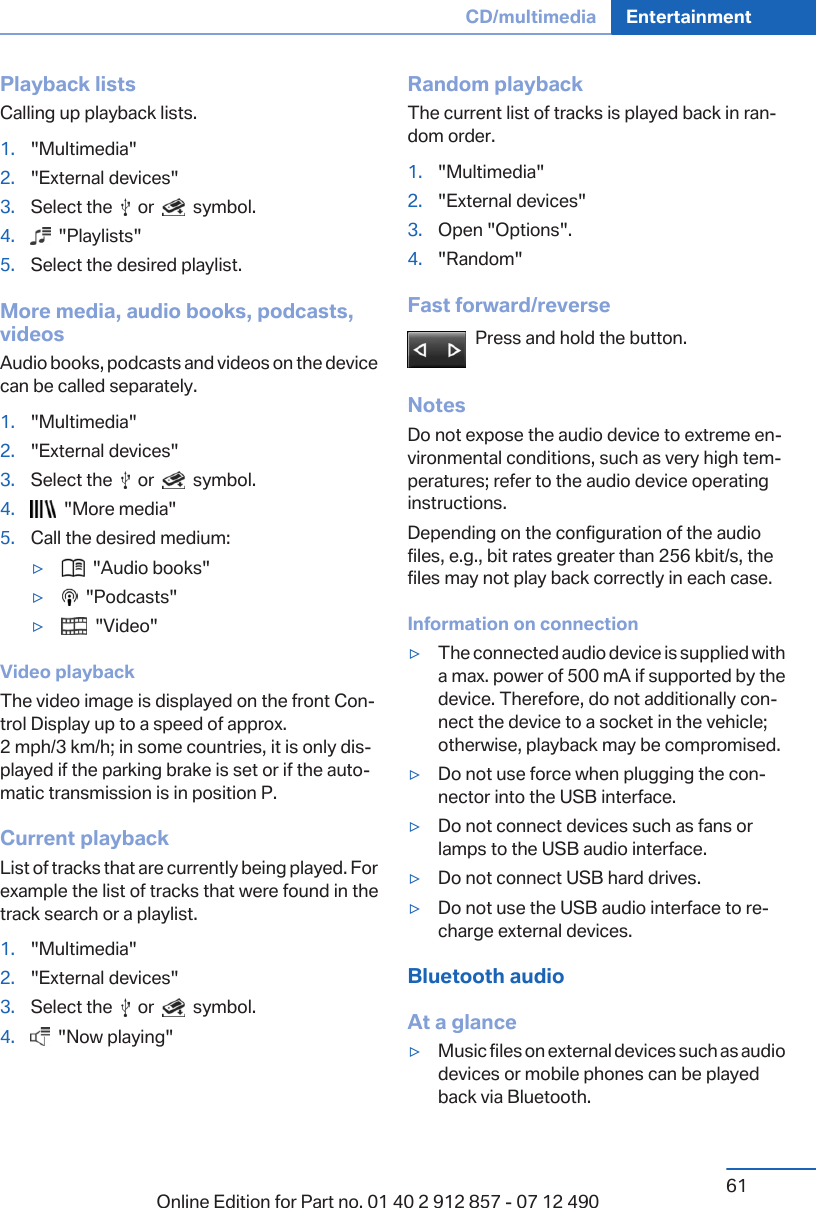 Playback listsCalling up playback lists.1. &quot;Multimedia&quot;2. &quot;External devices&quot;3. Select the     or     symbol.4.   &quot;Playlists&quot;5. Select the desired playlist.More media, audio books, podcasts,videosAudio books, podcasts and videos on the devicecan be called separately.1. &quot;Multimedia&quot;2. &quot;External devices&quot;3. Select the     or     symbol.4.   &quot;More media&quot;5. Call the desired medium:▷  &quot;Audio books&quot;▷  &quot;Podcasts&quot;▷  &quot;Video&quot;Video playbackThe video image is displayed on the front Con‐trol Display up to a speed of approx.2 mph/3 km/h; in some countries, it is only dis‐played if the parking brake is set or if the auto‐matic transmission is in position P.Current playbackList of tracks that are currently being played. Forexample the list of tracks that were found in thetrack search or a playlist.1. &quot;Multimedia&quot;2. &quot;External devices&quot;3. Select the     or     symbol.4.   &quot;Now playing&quot;Random playbackThe current list of tracks is played back in ran‐dom order.1. &quot;Multimedia&quot;2. &quot;External devices&quot;3. Open &quot;Options&quot;.4. &quot;Random&quot;Fast forward/reversePress and hold the button.NotesDo not expose the audio device to extreme en‐vironmental conditions, such as very high tem‐peratures; refer to the audio device operatinginstructions.Depending on the configuration of the audiofiles, e.g., bit rates greater than 256 kbit/s, thefiles may not play back correctly in each case.Information on connection▷The connected audio device is supplied witha max. power of 500 mA if supported by thedevice. Therefore, do not additionally con‐nect the device to a socket in the vehicle;otherwise, playback may be compromised.▷Do not use force when plugging the con‐nector into the USB interface.▷Do not connect devices such as fans orlamps to the USB audio interface.▷Do not connect USB hard drives.▷Do not use the USB audio interface to re‐charge external devices.Bluetooth audioAt a glance▷Music files on external devices such as audiodevices or mobile phones can be playedback via Bluetooth.Seite 61CD/multimedia Entertainment61Online Edition for Part no. 01 40 2 912 857 - 07 12 490