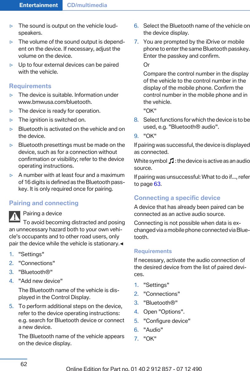▷The sound is output on the vehicle loud‐speakers.▷The volume of the sound output is depend‐ent on the device. If necessary, adjust thevolume on the device.▷Up to four external devices can be pairedwith the vehicle.Requirements▷The device is suitable. Information underwww.bmwusa.com/bluetooth.▷The device is ready for operation.▷The ignition is switched on.▷Bluetooth is activated on the vehicle and onthe device.▷Bluetooth presettings must be made on thedevice, such as for a connection withoutconfirmation or visibility; refer to the deviceoperating instructions.▷A number with at least four and a maximumof 16 digits is defined as the Bluetooth pass‐key. It is only required once for pairing.Pairing and connectingPairing a deviceTo avoid becoming distracted and posingan unnecessary hazard both to your own vehi‐cle&apos;s occupants and to other road users, onlypair the device while the vehicle is stationary.◀1. &quot;Settings&quot;2. &quot;Connections&quot;3. &quot;Bluetooth®&quot;4. &quot;Add new device&quot;The Bluetooth name of the vehicle is dis‐played in the Control Display.5. To perform additional steps on the device,refer to the device operating instructions:e.g. search for Bluetooth device or connecta new device.The Bluetooth name of the vehicle appearson the device display.6. Select the Bluetooth name of the vehicle onthe device display.7. You are prompted by the iDrive or mobilephone to enter the same Bluetooth passkey.Enter the passkey and confirm.OrCompare the control number in the displayof the vehicle to the control number in thedisplay of the mobile phone. Confirm thecontrol number in the mobile phone and inthe vehicle.&quot;OK&quot;8. Select functions for which the device is to beused, e.g. &quot;Bluetooth® audio&quot;.9. &quot;OK&quot;If pairing was successful, the device is displayedas connected.White symbol     : the device is active as an audiosource.If pairing was unsuccessful: What to do if..., referto page 63.Connecting a specific deviceA device that has already been paired can beconnected as an active audio source.Connecting is not possible when data is ex‐changed via a mobile phone connected via Blue‐tooth.RequirementsIf necessary, activate the audio connection ofthe desired device from the list of paired devi‐ces.1. &quot;Settings&quot;2. &quot;Connections&quot;3. &quot;Bluetooth®&quot;4. Open &quot;Options&quot;.5. &quot;Configure device&quot;6. &quot;Audio&quot;7. &quot;OK&quot;Seite 62Entertainment CD/multimedia62 Online Edition for Part no. 01 40 2 912 857 - 07 12 490