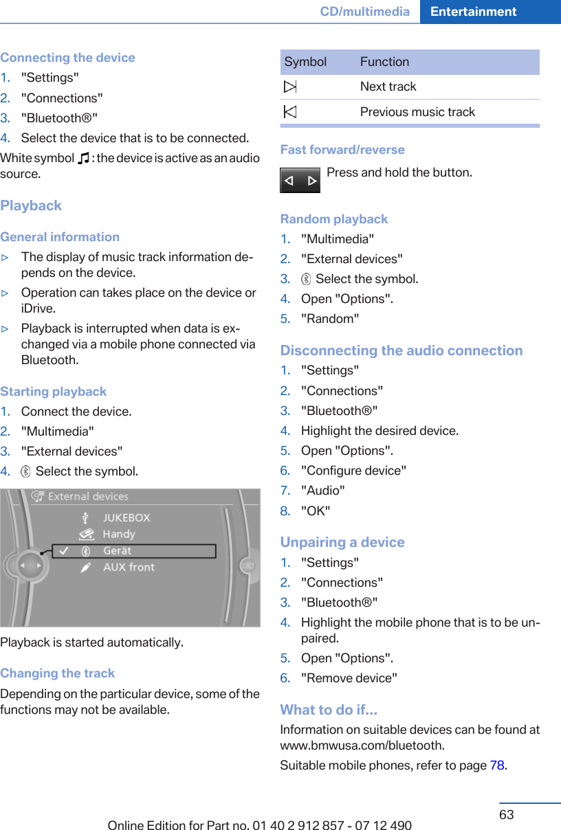 Connecting the device1. &quot;Settings&quot;2. &quot;Connections&quot;3. &quot;Bluetooth®&quot;4. Select the device that is to be connected.White symbol     : the device is active as an audiosource.PlaybackGeneral information▷The display of music track information de‐pends on the device.▷Operation can takes place on the device oriDrive.▷Playback is interrupted when data is ex‐changed via a mobile phone connected viaBluetooth.Starting playback1. Connect the device.2. &quot;Multimedia&quot;3. &quot;External devices&quot;4.   Select the symbol.Playback is started automatically.Changing the trackDepending on the particular device, some of thefunctions may not be available.Symbol Function  Next track  Previous music trackFast forward/reversePress and hold the button.Random playback1. &quot;Multimedia&quot;2. &quot;External devices&quot;3.   Select the symbol.4. Open &quot;Options&quot;.5. &quot;Random&quot;Disconnecting the audio connection1. &quot;Settings&quot;2. &quot;Connections&quot;3. &quot;Bluetooth®&quot;4. Highlight the desired device.5. Open &quot;Options&quot;.6. &quot;Configure device&quot;7. &quot;Audio&quot;8. &quot;OK&quot;Unpairing a device1. &quot;Settings&quot;2. &quot;Connections&quot;3. &quot;Bluetooth®&quot;4. Highlight the mobile phone that is to be un‐paired.5. Open &quot;Options&quot;.6. &quot;Remove device&quot;What to do if...Information on suitable devices can be found atwww.bmwusa.com/bluetooth.Suitable mobile phones, refer to page 78.Seite 63CD/multimedia Entertainment63Online Edition for Part no. 01 40 2 912 857 - 07 12 490