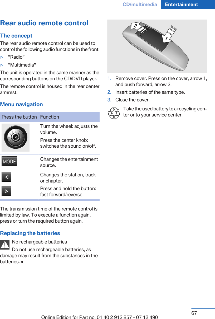 Rear audio remote controlThe conceptThe rear audio remote control can be used tocontrol the following audio functions in the front:▷&quot;Radio&quot;▷&quot;Multimedia&quot;The unit is operated in the same manner as thecorresponding buttons on the CD/DVD player.The remote control is housed in the rear centerarmrest.Menu navigationPress the button FunctionTurn the wheel: adjusts thevolume.Press the center knob:switches the sound on/off.Changes the entertainmentsource.Changes the station, trackor chapter.Press and hold the button:fast forward/reverse.The transmission time of the remote control islimited by law. To execute a function again,press or turn the required button again.Replacing the batteriesNo rechargeable batteriesDo not use rechargeable batteries, asdamage may result from the substances in thebatteries.◀1. Remove cover. Press on the cover, arrow 1,and push forward, arrow 2.2. Insert batteries of the same type.3. Close the cover.Take the used battery to a recycling cen‐ter or to your service center.Seite 67CD/multimedia Entertainment67Online Edition for Part no. 01 40 2 912 857 - 07 12 490