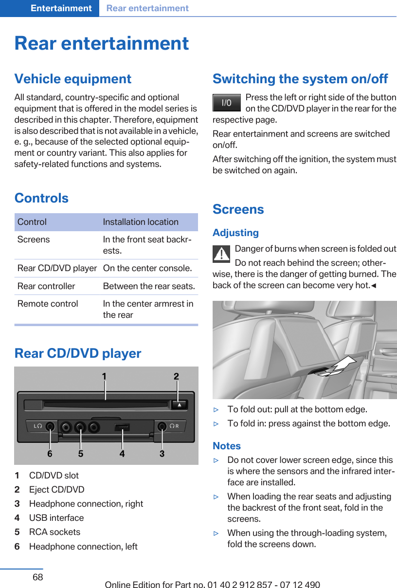 Rear entertainmentVehicle equipmentAll standard, country-specific and optionalequipment that is offered in the model series isdescribed in this chapter. Therefore, equipmentis also described that is not available in a vehicle,e. g., because of the selected optional equip‐ment or country variant. This also applies forsafety-related functions and systems.ControlsControl Installation locationScreens In the front seat backr‐ests.Rear CD/DVD player On the center console.Rear controller Between the rear seats.Remote control In the center armrest inthe rearRear CD/DVD player1CD/DVD slot2Eject CD/DVD3Headphone connection, right4USB interface5RCA sockets6Headphone connection, leftSwitching the system on/offPress the left or right side of the buttonon the CD/DVD player in the rear for therespective page.Rear entertainment and screens are switchedon/off.After switching off the ignition, the system mustbe switched on again.ScreensAdjustingDanger of burns when screen is folded outDo not reach behind the screen; other‐wise, there is the danger of getting burned. Theback of the screen can become very hot.◀▷To fold out: pull at the bottom edge.▷To fold in: press against the bottom edge.Notes▷Do not cover lower screen edge, since thisis where the sensors and the infrared inter‐face are installed.▷When loading the rear seats and adjustingthe backrest of the front seat, fold in thescreens.▷When using the through-loading system,fold the screens down.Seite 68Entertainment Rear entertainment68 Online Edition for Part no. 01 40 2 912 857 - 07 12 490