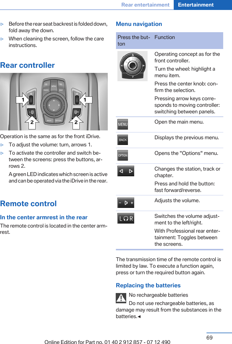 ▷Before the rear seat backrest is folded down,fold away the down.▷When cleaning the screen, follow the careinstructions.Rear controllerOperation is the same as for the front iDrive.▷To adjust the volume: turn, arrows 1.▷To activate the controller and switch be‐tween the screens: press the buttons, ar‐rows 2.A green LED indicates which screen is activeand can be operated via the iDrive in the rear.Remote controlIn the center armrest in the rearThe remote control is located in the center arm‐rest.Menu navigationPress the but‐tonFunctionOperating concept as for thefront controller.Turn the wheel: highlight amenu item.Press the center knob: con‐firm the selection.Pressing arrow keys corre‐sponds to moving controller:switching between panels.Open the main menu.Displays the previous menu.Opens the &quot;Options&quot; menu.Changes the station, track orchapter.Press and hold the button:fast forward/reverse.Adjusts the volume.Switches the volume adjust‐ment to the left/right.With Professional rear enter‐tainment: Toggles betweenthe screens.The transmission time of the remote control islimited by law. To execute a function again,press or turn the required button again.Replacing the batteriesNo rechargeable batteriesDo not use rechargeable batteries, asdamage may result from the substances in thebatteries.◀Seite 69Rear entertainment Entertainment69Online Edition for Part no. 01 40 2 912 857 - 07 12 490