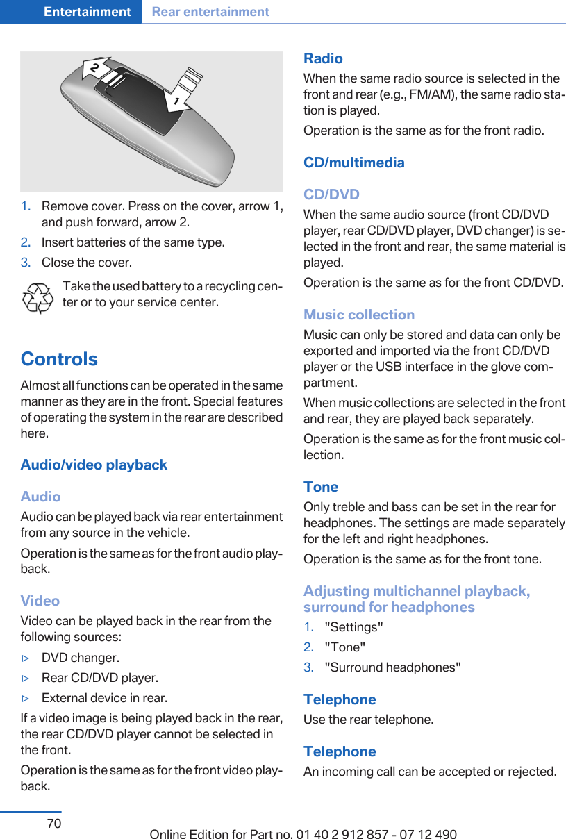 1. Remove cover. Press on the cover, arrow 1,and push forward, arrow 2.2. Insert batteries of the same type.3. Close the cover.Take the used battery to a recycling cen‐ter or to your service center.ControlsAlmost all functions can be operated in the samemanner as they are in the front. Special featuresof operating the system in the rear are describedhere.Audio/video playbackAudioAudio can be played back via rear entertainmentfrom any source in the vehicle.Operation is the same as for the front audio play‐back.VideoVideo can be played back in the rear from thefollowing sources:▷DVD changer.▷Rear CD/DVD player.▷External device in rear.If a video image is being played back in the rear,the rear CD/DVD player cannot be selected inthe front.Operation is the same as for the front video play‐back.RadioWhen the same radio source is selected in thefront and rear (e.g., FM/AM), the same radio sta‐tion is played.Operation is the same as for the front radio.CD/multimediaCD/DVDWhen the same audio source (front CD/DVDplayer, rear CD/DVD player, DVD changer) is se‐lected in the front and rear, the same material isplayed.Operation is the same as for the front CD/DVD.Music collectionMusic can only be stored and data can only beexported and imported via the front CD/DVDplayer or the USB interface in the glove com‐partment.When music collections are selected in the frontand rear, they are played back separately.Operation is the same as for the front music col‐lection.ToneOnly treble and bass can be set in the rear forheadphones. The settings are made separatelyfor the left and right headphones.Operation is the same as for the front tone.Adjusting multichannel playback,surround for headphones1. &quot;Settings&quot;2. &quot;Tone&quot;3. &quot;Surround headphones&quot;TelephoneUse the rear telephone.TelephoneAn incoming call can be accepted or rejected.Seite 70Entertainment Rear entertainment70 Online Edition for Part no. 01 40 2 912 857 - 07 12 490