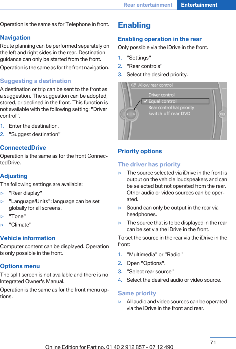 Operation is the same as for Telephone in front.NavigationRoute planning can be performed separately onthe left and right sides in the rear. Destinationguidance can only be started from the front.Operation is the same as for the front navigation.Suggesting a destinationA destination or trip can be sent to the front asa suggestion. The suggestion can be adopted,stored, or declined in the front. This function isnot available with the following setting: &quot;Drivercontrol&quot;.1. Enter the destination.2. &quot;Suggest destination&quot;ConnectedDriveOperation is the same as for the front Connec‐tedDrive.AdjustingThe following settings are available:▷&quot;Rear display&quot;▷&quot;Language/Units&quot;: language can be setglobally for all screens.▷&quot;Tone&quot;▷&quot;Climate&quot;Vehicle informationComputer content can be displayed. Operationis only possible in the front.Options menuThe split screen is not available and there is noIntegrated Owner&apos;s Manual.Operation is the same as for the front menu op‐tions.EnablingEnabling operation in the rearOnly possible via the iDrive in the front.1. &quot;Settings&quot;2. &quot;Rear controls&quot;3. Select the desired priority.Priority optionsThe driver has priority▷The source selected via iDrive in the front isoutput on the vehicle loudspeakers and canbe selected but not operated from the rear.Other audio or video sources can be oper‐ated.▷Sound can only be output in the rear viaheadphones.▷The source that is to be displayed in the rearcan be set via the iDrive in the front.To set the source in the rear via the iDrive in thefront:1. &quot;Multimedia&quot; or &quot;Radio&quot;2. Open &quot;Options&quot;.3. &quot;Select rear source&quot;4. Select the desired audio or video source.Same priority▷All audio and video sources can be operatedvia the iDrive in the front and rear.Seite 71Rear entertainment Entertainment71Online Edition for Part no. 01 40 2 912 857 - 07 12 490