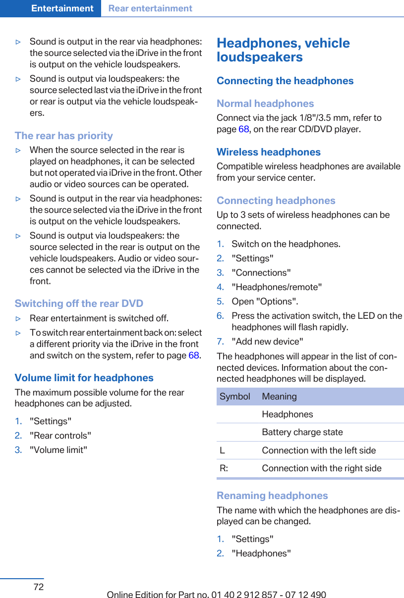 ▷Sound is output in the rear via headphones:the source selected via the iDrive in the frontis output on the vehicle loudspeakers.▷Sound is output via loudspeakers: thesource selected last via the iDrive in the frontor rear is output via the vehicle loudspeak‐ers.The rear has priority▷When the source selected in the rear isplayed on headphones, it can be selectedbut not operated via iDrive in the front. Otheraudio or video sources can be operated.▷Sound is output in the rear via headphones:the source selected via the iDrive in the frontis output on the vehicle loudspeakers.▷Sound is output via loudspeakers: thesource selected in the rear is output on thevehicle loudspeakers. Audio or video sour‐ces cannot be selected via the iDrive in thefront.Switching off the rear DVD▷Rear entertainment is switched off.▷To switch rear entertainment back on: selecta different priority via the iDrive in the frontand switch on the system, refer to page 68.Volume limit for headphonesThe maximum possible volume for the rearheadphones can be adjusted.1. &quot;Settings&quot;2. &quot;Rear controls&quot;3. &quot;Volume limit&quot;Headphones, vehicleloudspeakersConnecting the headphonesNormal headphonesConnect via the jack 1/8&quot;/3.5 mm, refer topage 68, on the rear CD/DVD player.Wireless headphonesCompatible wireless headphones are availablefrom your service center.Connecting headphonesUp to 3 sets of wireless headphones can beconnected.1. Switch on the headphones.2. &quot;Settings&quot;3. &quot;Connections&quot;4. &quot;Headphones/remote&quot;5. Open &quot;Options&quot;.6. Press the activation switch, the LED on theheadphones will flash rapidly.7. &quot;Add new device&quot;The headphones will appear in the list of con‐nected devices. Information about the con‐nected headphones will be displayed.Symbol MeaningHeadphonesBattery charge stateL Connection with the left sideR: Connection with the right sideRenaming headphonesThe name with which the headphones are dis‐played can be changed.1. &quot;Settings&quot;2. &quot;Headphones&quot;Seite 72Entertainment Rear entertainment72 Online Edition for Part no. 01 40 2 912 857 - 07 12 490