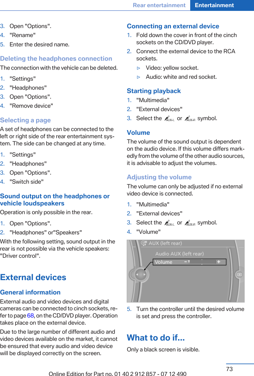 3. Open &quot;Options&quot;.4. &quot;Rename&quot;5. Enter the desired name.Deleting the headphones connectionThe connection with the vehicle can be deleted.1. &quot;Settings&quot;2. &quot;Headphones&quot;3. Open &quot;Options&quot;.4. &quot;Remove device&quot;Selecting a pageA set of headphones can be connected to theleft or right side of the rear entertainment sys‐tem. The side can be changed at any time.1. &quot;Settings&quot;2. &quot;Headphones&quot;3. Open &quot;Options&quot;.4. &quot;Switch side&quot;Sound output on the headphones orvehicle loudspeakersOperation is only possible in the rear.1. Open &quot;Options&quot;.2. &quot;Headphones&quot; or&quot;Speakers&quot;With the following setting, sound output in therear is not possible via the vehicle speakers:&quot;Driver control&quot;.External devicesGeneral informationExternal audio and video devices and digitalcameras can be connected to cinch sockets, re‐fer to page 68, on the CD/DVD player. Operationtakes place on the external device.Due to the large number of different audio andvideo devices available on the market, it cannotbe ensured that every audio and video devicewill be displayed correctly on the screen.Connecting an external device1. Fold down the cover in front of the cinchsockets on the CD/DVD player.2. Connect the external device to the RCAsockets.▷Video: yellow socket.▷Audio: white and red socket.Starting playback1. &quot;Multimedia&quot;2. &quot;External devices&quot;3. Select the     or     symbol.VolumeThe volume of the sound output is dependenton the audio device. If this volume differs mark‐edly from the volume of the other audio sources,it is advisable to adjust the volumes.Adjusting the volumeThe volume can only be adjusted if no externalvideo device is connected.1. &quot;Multimedia&quot;2. &quot;External devices&quot;3. Select the     or     symbol.4. &quot;Volume&quot;5. Turn the controller until the desired volumeis set and press the controller.What to do if...Only a black screen is visible.Seite 73Rear entertainment Entertainment73Online Edition for Part no. 01 40 2 912 857 - 07 12 490