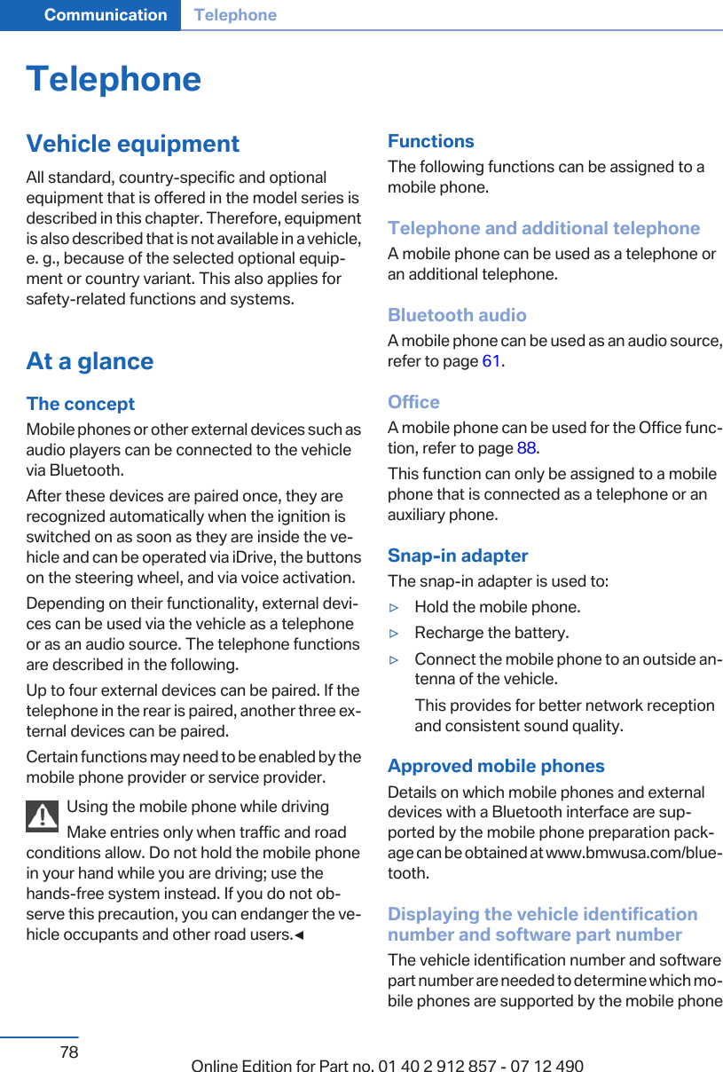 TelephoneVehicle equipmentAll standard, country-specific and optionalequipment that is offered in the model series isdescribed in this chapter. Therefore, equipmentis also described that is not available in a vehicle,e. g., because of the selected optional equip‐ment or country variant. This also applies forsafety-related functions and systems.At a glanceThe conceptMobile phones or other external devices such asaudio players can be connected to the vehiclevia Bluetooth.After these devices are paired once, they arerecognized automatically when the ignition isswitched on as soon as they are inside the ve‐hicle and can be operated via iDrive, the buttonson the steering wheel, and via voice activation.Depending on their functionality, external devi‐ces can be used via the vehicle as a telephoneor as an audio source. The telephone functionsare described in the following.Up to four external devices can be paired. If thetelephone in the rear is paired, another three ex‐ternal devices can be paired.Certain functions may need to be enabled by themobile phone provider or service provider.Using the mobile phone while drivingMake entries only when traffic and roadconditions allow. Do not hold the mobile phonein your hand while you are driving; use thehands-free system instead. If you do not ob‐serve this precaution, you can endanger the ve‐hicle occupants and other road users.◀FunctionsThe following functions can be assigned to amobile phone.Telephone and additional telephoneA mobile phone can be used as a telephone oran additional telephone.Bluetooth audioA mobile phone can be used as an audio source,refer to page 61.OfficeA mobile phone can be used for the Office func‐tion, refer to page 88.This function can only be assigned to a mobilephone that is connected as a telephone or anauxiliary phone.Snap-in adapterThe snap-in adapter is used to:▷Hold the mobile phone.▷Recharge the battery.▷Connect the mobile phone to an outside an‐tenna of the vehicle.This provides for better network receptionand consistent sound quality.Approved mobile phonesDetails on which mobile phones and externaldevices with a Bluetooth interface are sup‐ported by the mobile phone preparation pack‐age can be obtained at www.bmwusa.com/blue‐tooth.Displaying the vehicle identificationnumber and software part numberThe vehicle identification number and softwarepart number are needed to determine which mo‐bile phones are supported by the mobile phoneSeite 78Communication Telephone78 Online Edition for Part no. 01 40 2 912 857 - 07 12 490