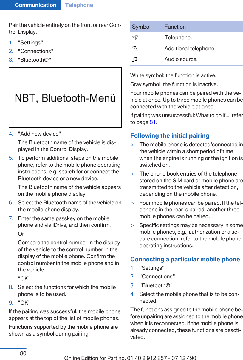 Pair the vehicle entirely on the front or rear Con‐trol Display.1. &quot;Settings&quot;2. &quot;Connections&quot;3. &quot;Bluetooth®&quot;4. &quot;Add new device&quot;The Bluetooth name of the vehicle is dis‐played in the Control Display.5. To perform additional steps on the mobilephone, refer to the mobile phone operatinginstructions: e.g. search for or connect theBluetooth device or a new device.The Bluetooth name of the vehicle appearson the mobile phone display.6. Select the Bluetooth name of the vehicle onthe mobile phone display.7. Enter the same passkey on the mobilephone and via iDrive, and then confirm.OrCompare the control number in the displayof the vehicle to the control number in thedisplay of the mobile phone. Confirm thecontrol number in the mobile phone and inthe vehicle.&quot;OK&quot;8. Select the functions for which the mobilephone is to be used.9. &quot;OK&quot;If the pairing was successful, the mobile phoneappears at the top of the list of mobile phones.Functions supported by the mobile phone areshown as a symbol during pairing.Symbol Function  Telephone.  Additional telephone.  Audio source.White symbol: the function is active.Gray symbol: the function is inactive.Four mobile phones can be paired with the ve‐hicle at once. Up to three mobile phones can beconnected with the vehicle at once.If pairing was unsuccessful: What to do if..., referto page 81.Following the initial pairing▷The mobile phone is detected/connected inthe vehicle within a short period of timewhen the engine is running or the ignition isswitched on.▷The phone book entries of the telephonestored on the SIM card or mobile phone aretransmitted to the vehicle after detection,depending on the mobile phone.▷Four mobile phones can be paired. If the tel‐ephone in the rear is paired, another threemobile phones can be paired.▷Specific settings may be necessary in somemobile phones, e.g., authorization or a se‐cure connection; refer to the mobile phoneoperating instructions.Connecting a particular mobile phone1. &quot;Settings&quot;2. &quot;Connections&quot;3. &quot;Bluetooth®&quot;4. Select the mobile phone that is to be con‐nected.The functions assigned to the mobile phone be‐fore unpairing are assigned to the mobile phonewhen it is reconnected. If the mobile phone isalready connected, these functions are deacti‐vated.Seite 80Communication Telephone80 Online Edition for Part no. 01 40 2 912 857 - 07 12 490