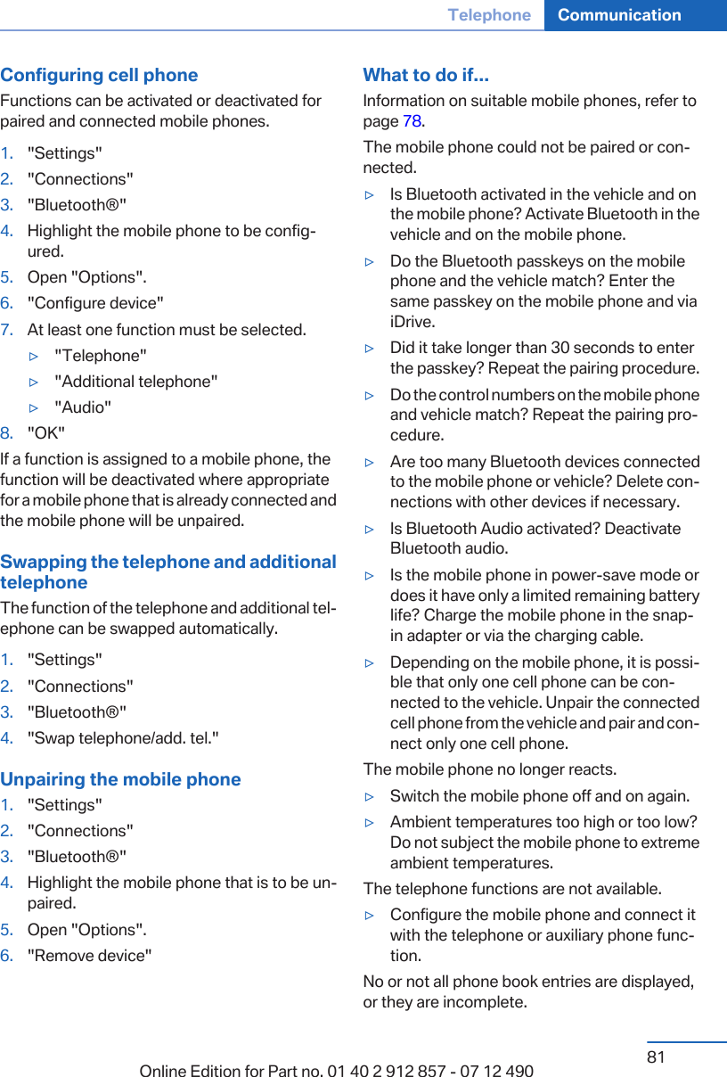 Configuring cell phoneFunctions can be activated or deactivated forpaired and connected mobile phones.1. &quot;Settings&quot;2. &quot;Connections&quot;3. &quot;Bluetooth®&quot;4. Highlight the mobile phone to be config‐ured.5. Open &quot;Options&quot;.6. &quot;Configure device&quot;7. At least one function must be selected.▷&quot;Telephone&quot;▷&quot;Additional telephone&quot;▷&quot;Audio&quot;8. &quot;OK&quot;If a function is assigned to a mobile phone, thefunction will be deactivated where appropriatefor a mobile phone that is already connected andthe mobile phone will be unpaired.Swapping the telephone and additionaltelephoneThe function of the telephone and additional tel‐ephone can be swapped automatically.1. &quot;Settings&quot;2. &quot;Connections&quot;3. &quot;Bluetooth®&quot;4. &quot;Swap telephone/add. tel.&quot;Unpairing the mobile phone1. &quot;Settings&quot;2. &quot;Connections&quot;3. &quot;Bluetooth®&quot;4. Highlight the mobile phone that is to be un‐paired.5. Open &quot;Options&quot;.6. &quot;Remove device&quot;What to do if...Information on suitable mobile phones, refer topage 78.The mobile phone could not be paired or con‐nected.▷Is Bluetooth activated in the vehicle and onthe mobile phone? Activate Bluetooth in thevehicle and on the mobile phone.▷Do the Bluetooth passkeys on the mobilephone and the vehicle match? Enter thesame passkey on the mobile phone and viaiDrive.▷Did it take longer than 30 seconds to enterthe passkey? Repeat the pairing procedure.▷Do the control numbers on the mobile phoneand vehicle match? Repeat the pairing pro‐cedure.▷Are too many Bluetooth devices connectedto the mobile phone or vehicle? Delete con‐nections with other devices if necessary.▷Is Bluetooth Audio activated? DeactivateBluetooth audio.▷Is the mobile phone in power-save mode ordoes it have only a limited remaining batterylife? Charge the mobile phone in the snap-in adapter or via the charging cable.▷Depending on the mobile phone, it is possi‐ble that only one cell phone can be con‐nected to the vehicle. Unpair the connectedcell phone from the vehicle and pair and con‐nect only one cell phone.The mobile phone no longer reacts.▷Switch the mobile phone off and on again.▷Ambient temperatures too high or too low?Do not subject the mobile phone to extremeambient temperatures.The telephone functions are not available.▷Configure the mobile phone and connect itwith the telephone or auxiliary phone func‐tion.No or not all phone book entries are displayed,or they are incomplete.Seite 81Telephone Communication81Online Edition for Part no. 01 40 2 912 857 - 07 12 490