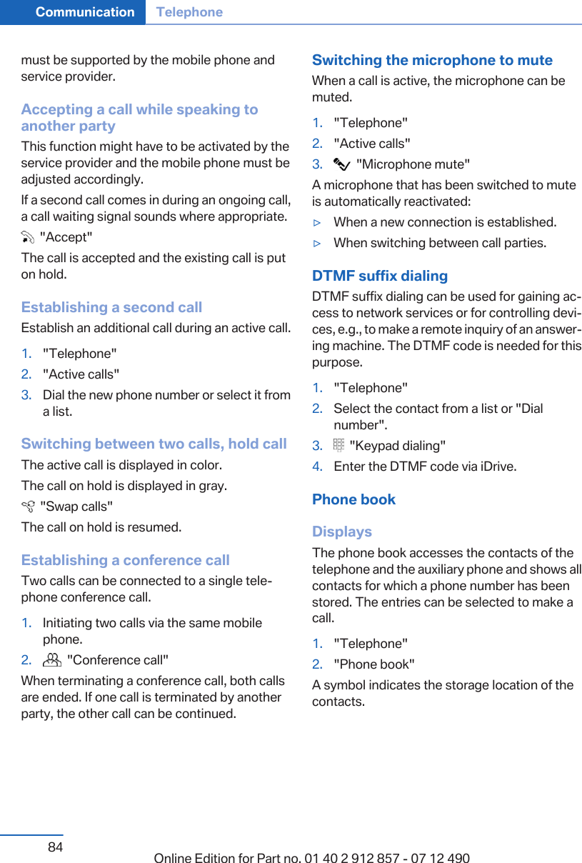 must be supported by the mobile phone andservice provider.Accepting a call while speaking toanother partyThis function might have to be activated by theservice provider and the mobile phone must beadjusted accordingly.If a second call comes in during an ongoing call,a call waiting signal sounds where appropriate.  &quot;Accept&quot;The call is accepted and the existing call is puton hold.Establishing a second callEstablish an additional call during an active call.1. &quot;Telephone&quot;2. &quot;Active calls&quot;3. Dial the new phone number or select it froma list.Switching between two calls, hold callThe active call is displayed in color.The call on hold is displayed in gray.  &quot;Swap calls&quot;The call on hold is resumed.Establishing a conference callTwo calls can be connected to a single tele‐phone conference call.1. Initiating two calls via the same mobilephone.2.   &quot;Conference call&quot;When terminating a conference call, both callsare ended. If one call is terminated by anotherparty, the other call can be continued.Switching the microphone to muteWhen a call is active, the microphone can bemuted.1. &quot;Telephone&quot;2. &quot;Active calls&quot;3.   &quot;Microphone mute&quot;A microphone that has been switched to muteis automatically reactivated:▷When a new connection is established.▷When switching between call parties.DTMF suffix dialingDTMF suffix dialing can be used for gaining ac‐cess to network services or for controlling devi‐ces, e.g., to make a remote inquiry of an answer‐ing machine. The DTMF code is needed for thispurpose.1. &quot;Telephone&quot;2. Select the contact from a list or &quot;Dialnumber&quot;.3.   &quot;Keypad dialing&quot;4. Enter the DTMF code via iDrive.Phone bookDisplaysThe phone book accesses the contacts of thetelephone and the auxiliary phone and shows allcontacts for which a phone number has beenstored. The entries can be selected to make acall.1. &quot;Telephone&quot;2. &quot;Phone book&quot;A symbol indicates the storage location of thecontacts.Seite 84Communication Telephone84 Online Edition for Part no. 01 40 2 912 857 - 07 12 490