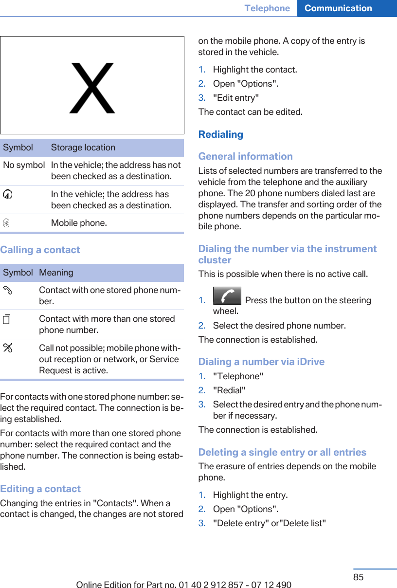 Symbol Storage locationNo symbol In the vehicle; the address has notbeen checked as a destination.  In the vehicle; the address hasbeen checked as a destination.  Mobile phone.Calling a contactSymbol Meaning  Contact with one stored phone num‐ber.  Contact with more than one storedphone number.  Call not possible; mobile phone with‐out reception or network, or ServiceRequest is active.For contacts with one stored phone number: se‐lect the required contact. The connection is be‐ing established.For contacts with more than one stored phonenumber: select the required contact and thephone number. The connection is being estab‐lished.Editing a contactChanging the entries in &quot;Contacts&quot;. When acontact is changed, the changes are not storedon the mobile phone. A copy of the entry isstored in the vehicle.1. Highlight the contact.2. Open &quot;Options&quot;.3. &quot;Edit entry&quot;The contact can be edited.RedialingGeneral informationLists of selected numbers are transferred to thevehicle from the telephone and the auxiliaryphone. The 20 phone numbers dialed last aredisplayed. The transfer and sorting order of thephone numbers depends on the particular mo‐bile phone.Dialing the number via the instrumentclusterThis is possible when there is no active call.1.   Press the button on the steeringwheel.2. Select the desired phone number.The connection is established.Dialing a number via iDrive1. &quot;Telephone&quot;2. &quot;Redial&quot;3. Select the desired entry and the phone num‐ber if necessary.The connection is established.Deleting a single entry or all entriesThe erasure of entries depends on the mobilephone.1. Highlight the entry.2. Open &quot;Options&quot;.3. &quot;Delete entry&quot; or&quot;Delete list&quot;Seite 85Telephone Communication85Online Edition for Part no. 01 40 2 912 857 - 07 12 490