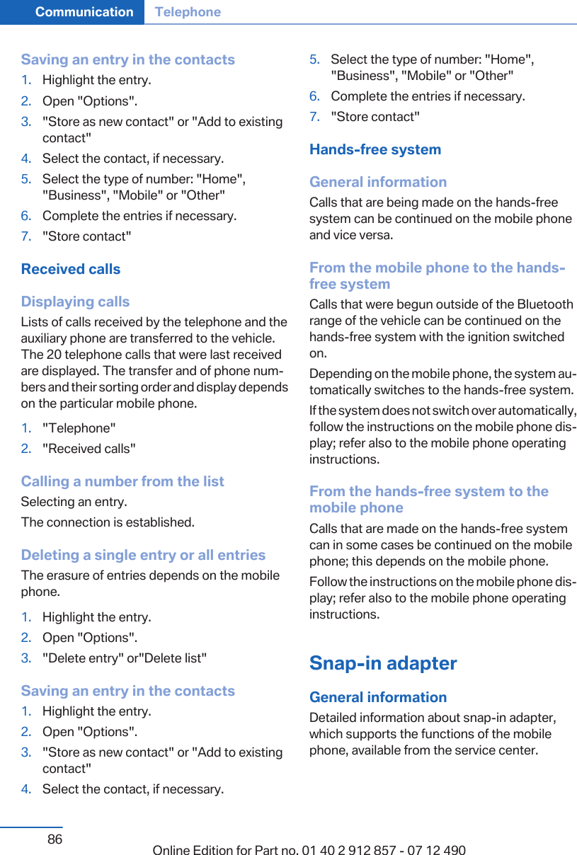 Saving an entry in the contacts1. Highlight the entry.2. Open &quot;Options&quot;.3. &quot;Store as new contact&quot; or &quot;Add to existingcontact&quot;4. Select the contact, if necessary.5. Select the type of number: &quot;Home&quot;,&quot;Business&quot;, &quot;Mobile&quot; or &quot;Other&quot;6. Complete the entries if necessary.7. &quot;Store contact&quot;Received callsDisplaying callsLists of calls received by the telephone and theauxiliary phone are transferred to the vehicle.The 20 telephone calls that were last receivedare displayed. The transfer and of phone num‐bers and their sorting order and display dependson the particular mobile phone.1. &quot;Telephone&quot;2. &quot;Received calls&quot;Calling a number from the listSelecting an entry.The connection is established.Deleting a single entry or all entriesThe erasure of entries depends on the mobilephone.1. Highlight the entry.2. Open &quot;Options&quot;.3. &quot;Delete entry&quot; or&quot;Delete list&quot;Saving an entry in the contacts1. Highlight the entry.2. Open &quot;Options&quot;.3. &quot;Store as new contact&quot; or &quot;Add to existingcontact&quot;4. Select the contact, if necessary.5. Select the type of number: &quot;Home&quot;,&quot;Business&quot;, &quot;Mobile&quot; or &quot;Other&quot;6. Complete the entries if necessary.7. &quot;Store contact&quot;Hands-free systemGeneral informationCalls that are being made on the hands-freesystem can be continued on the mobile phoneand vice versa.From the mobile phone to the hands-free systemCalls that were begun outside of the Bluetoothrange of the vehicle can be continued on thehands-free system with the ignition switchedon.Depending on the mobile phone, the system au‐tomatically switches to the hands-free system.If the system does not switch over automatically,follow the instructions on the mobile phone dis‐play; refer also to the mobile phone operatinginstructions.From the hands-free system to themobile phoneCalls that are made on the hands-free systemcan in some cases be continued on the mobilephone; this depends on the mobile phone.Follow the instructions on the mobile phone dis‐play; refer also to the mobile phone operatinginstructions.Snap-in adapterGeneral informationDetailed information about snap-in adapter,which supports the functions of the mobilephone, available from the service center.Seite 86Communication Telephone86 Online Edition for Part no. 01 40 2 912 857 - 07 12 490