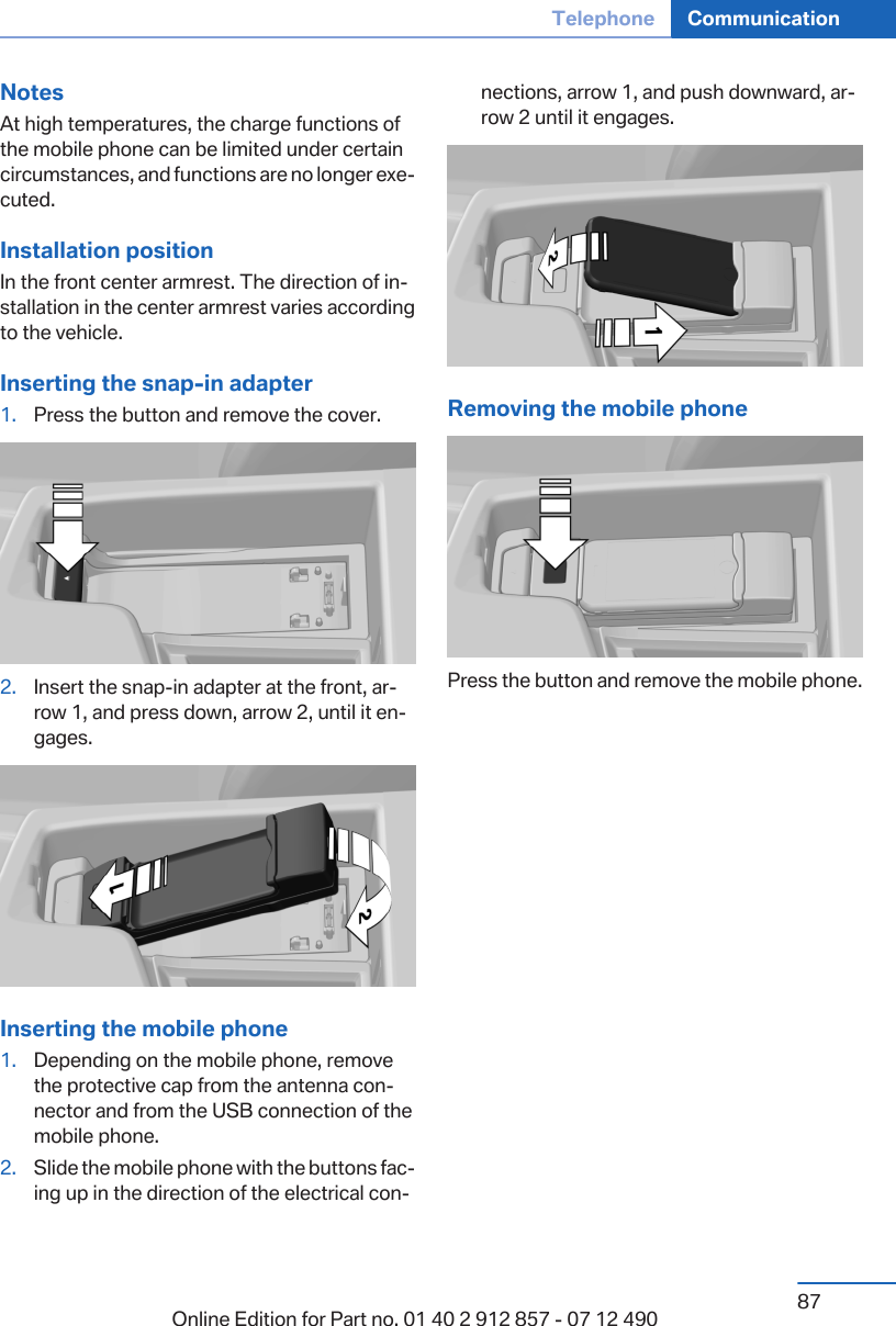 NotesAt high temperatures, the charge functions ofthe mobile phone can be limited under certaincircumstances, and functions are no longer exe‐cuted.Installation positionIn the front center armrest. The direction of in‐stallation in the center armrest varies accordingto the vehicle.Inserting the snap-in adapter1. Press the button and remove the cover.2. Insert the snap-in adapter at the front, ar‐row 1, and press down, arrow 2, until it en‐gages.Inserting the mobile phone1. Depending on the mobile phone, removethe protective cap from the antenna con‐nector and from the USB connection of themobile phone.2. Slide the mobile phone with the buttons fac‐ing up in the direction of the electrical con‐nections, arrow 1, and push downward, ar‐row 2 until it engages.Removing the mobile phonePress the button and remove the mobile phone.Seite 87Telephone Communication87Online Edition for Part no. 01 40 2 912 857 - 07 12 490