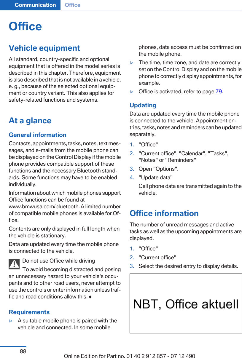 OfficeVehicle equipmentAll standard, country-specific and optionalequipment that is offered in the model series isdescribed in this chapter. Therefore, equipmentis also described that is not available in a vehicle,e. g., because of the selected optional equip‐ment or country variant. This also applies forsafety-related functions and systems.At a glanceGeneral informationContacts, appointments, tasks, notes, text mes‐sages, and e-mails from the mobile phone canbe displayed on the Control Display if the mobilephone provides compatible support of thesefunctions and the necessary Bluetooth stand‐ards. Some functions may have to be enabledindividually.Information about which mobile phones supportOffice functions can be found atwww.bmwusa.com/bluetooth. A limited numberof compatible mobile phones is available for Of‐fice.Contents are only displayed in full length whenthe vehicle is stationary.Data are updated every time the mobile phoneis connected to the vehicle.Do not use Office while drivingTo avoid becoming distracted and posingan unnecessary hazard to your vehicle&apos;s occu‐pants and to other road users, never attempt touse the controls or enter information unless traf‐fic and road conditions allow this.◀Requirements▷A suitable mobile phone is paired with thevehicle and connected. In some mobilephones, data access must be confirmed onthe mobile phone.▷The time, time zone, and date are correctlyset on the Control Display and on the mobilephone to correctly display appointments, forexample.▷Office is activated, refer to page 79.UpdatingData are updated every time the mobile phoneis connected to the vehicle. Appointment en‐tries, tasks, notes and reminders can be updatedseparately.1. &quot;Office&quot;2. &quot;Current office&quot;, &quot;Calendar&quot;, &quot;Tasks&quot;,&quot;Notes&quot; or &quot;Reminders&quot;3. Open &quot;Options&quot;.4. &quot;Update data&quot;Cell phone data are transmitted again to thevehicle.Office informationThe number of unread messages and activetasks as well as the upcoming appointments aredisplayed.1. &quot;Office&quot;2. &quot;Current office&quot;3. Select the desired entry to display details.Seite 88Communication Office88 Online Edition for Part no. 01 40 2 912 857 - 07 12 490