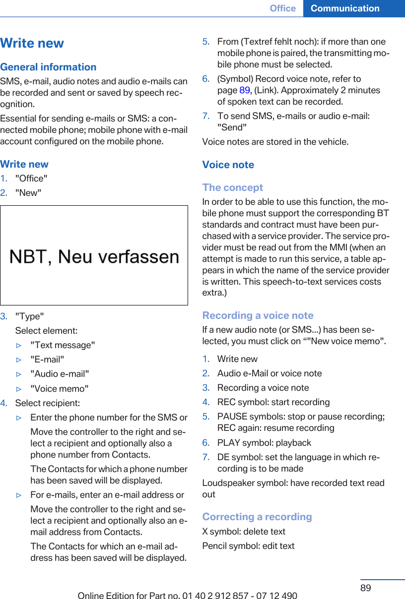 Write newGeneral informationSMS, e-mail, audio notes and audio e-mails canbe recorded and sent or saved by speech rec‐ognition.Essential for sending e-mails or SMS: a con‐nected mobile phone; mobile phone with e-mailaccount configured on the mobile phone.Write new1. &quot;Office&quot;2. &quot;New&quot;3. &quot;Type&quot;Select element:▷&quot;Text message&quot;▷&quot;E-mail&quot;▷&quot;Audio e-mail&quot;▷&quot;Voice memo&quot;4. Select recipient:▷Enter the phone number for the SMS orMove the controller to the right and se‐lect a recipient and optionally also aphone number from Contacts.The Contacts for which a phone numberhas been saved will be displayed.▷For e-mails, enter an e-mail address orMove the controller to the right and se‐lect a recipient and optionally also an e-mail address from Contacts.The Contacts for which an e-mail ad‐dress has been saved will be displayed.5. From (Textref fehlt noch): if more than onemobile phone is paired, the transmitting mo‐bile phone must be selected.6. (Symbol) Record voice note, refer topage 89, (Link). Approximately 2 minutesof spoken text can be recorded.7. To send SMS, e-mails or audio e-mail:&quot;Send&quot;Voice notes are stored in the vehicle.Voice noteThe conceptIn order to be able to use this function, the mo‐bile phone must support the corresponding BTstandards and contract must have been pur‐chased with a service provider. The service pro‐vider must be read out from the MMI (when anattempt is made to run this service, a table ap‐pears in which the name of the service provideris written. This speech-to-text services costsextra.)Recording a voice noteIf a new audio note (or SMS...) has been se‐lected, you must click on “&quot;New voice memo&quot;.1. Write new2. Audio e-Mail or voice note3. Recording a voice note4. REC symbol: start recording5. PAUSE symbols: stop or pause recording;REC again: resume recording6. PLAY symbol: playback7. DE symbol: set the language in which re‐cording is to be madeLoudspeaker symbol: have recorded text readoutCorrecting a recordingX symbol: delete textPencil symbol: edit textSeite 89Office Communication89Online Edition for Part no. 01 40 2 912 857 - 07 12 490