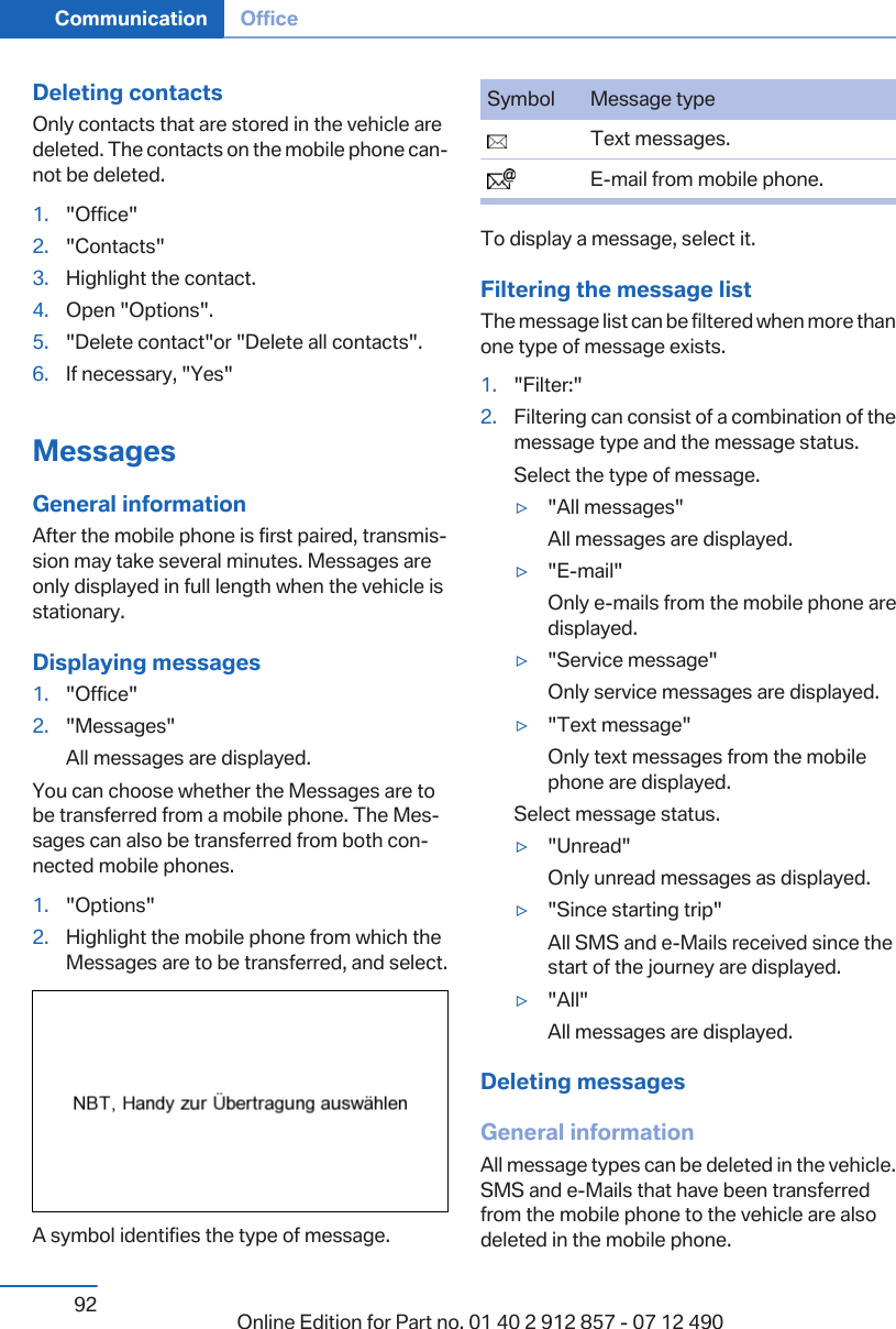 Deleting contactsOnly contacts that are stored in the vehicle aredeleted. The contacts on the mobile phone can‐not be deleted.1. &quot;Office&quot;2. &quot;Contacts&quot;3. Highlight the contact.4. Open &quot;Options&quot;.5. &quot;Delete contact&quot;or &quot;Delete all contacts&quot;.6. If necessary, &quot;Yes&quot;MessagesGeneral informationAfter the mobile phone is first paired, transmis‐sion may take several minutes. Messages areonly displayed in full length when the vehicle isstationary.Displaying messages1. &quot;Office&quot;2. &quot;Messages&quot;All messages are displayed.You can choose whether the Messages are tobe transferred from a mobile phone. The Mes‐sages can also be transferred from both con‐nected mobile phones.1. &quot;Options&quot;2. Highlight the mobile phone from which theMessages are to be transferred, and select.A symbol identifies the type of message.Symbol Message type  Text messages.  E-mail from mobile phone.To display a message, select it.Filtering the message listThe message list can be filtered when more thanone type of message exists.1. &quot;Filter:&quot;2. Filtering can consist of a combination of themessage type and the message status.Select the type of message.▷&quot;All messages&quot;All messages are displayed.▷&quot;E-mail&quot;Only e-mails from the mobile phone aredisplayed.▷&quot;Service message&quot;Only service messages are displayed.▷&quot;Text message&quot;Only text messages from the mobilephone are displayed.Select message status.▷&quot;Unread&quot;Only unread messages as displayed.▷&quot;Since starting trip&quot;All SMS and e-Mails received since thestart of the journey are displayed.▷&quot;All&quot;All messages are displayed.Deleting messagesGeneral informationAll message types can be deleted in the vehicle.SMS and e-Mails that have been transferredfrom the mobile phone to the vehicle are alsodeleted in the mobile phone.Seite 92Communication Office92 Online Edition for Part no. 01 40 2 912 857 - 07 12 490