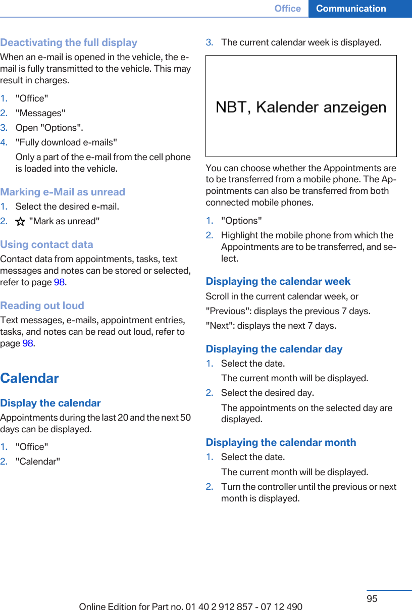 Deactivating the full displayWhen an e-mail is opened in the vehicle, the e-mail is fully transmitted to the vehicle. This mayresult in charges.1. &quot;Office&quot;2. &quot;Messages&quot;3. Open &quot;Options&quot;.4. &quot;Fully download e-mails&quot;Only a part of the e-mail from the cell phoneis loaded into the vehicle.Marking e-Mail as unread1. Select the desired e-mail.2.   &quot;Mark as unread&quot;Using contact dataContact data from appointments, tasks, textmessages and notes can be stored or selected,refer to page 98.Reading out loudText messages, e-mails, appointment entries,tasks, and notes can be read out loud, refer topage 98.CalendarDisplay the calendarAppointments during the last 20 and the next 50days can be displayed.1. &quot;Office&quot;2. &quot;Calendar&quot;3. The current calendar week is displayed.You can choose whether the Appointments areto be transferred from a mobile phone. The Ap‐pointments can also be transferred from bothconnected mobile phones.1. &quot;Options&quot;2. Highlight the mobile phone from which theAppointments are to be transferred, and se‐lect.Displaying the calendar weekScroll in the current calendar week, or&quot;Previous&quot;: displays the previous 7 days.&quot;Next&quot;: displays the next 7 days.Displaying the calendar day1. Select the date.The current month will be displayed.2. Select the desired day.The appointments on the selected day aredisplayed.Displaying the calendar month1. Select the date.The current month will be displayed.2. Turn the controller until the previous or nextmonth is displayed.Seite 95Office Communication95Online Edition for Part no. 01 40 2 912 857 - 07 12 490